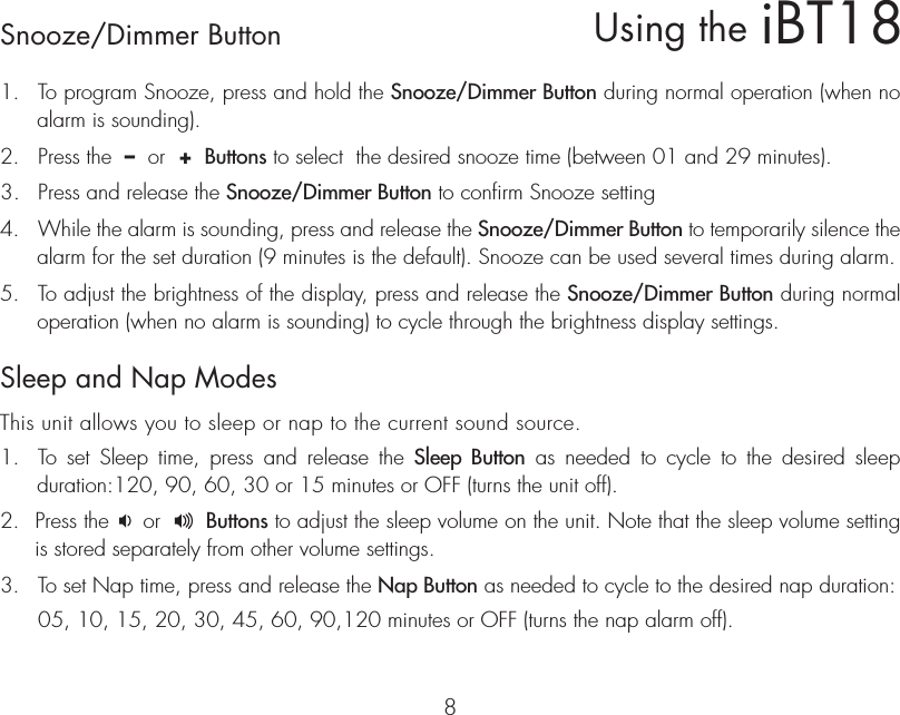 iBT18Using theSnooze/Dimmer Button81.  To program Snooze, press and hold the Snooze/Dimmer Button during normal operation (when no alarm is sounding).2.  Press the  –  or  +  Buttons to select  the desired snooze time (between 01 and 29 minutes).3.  Press and release the Snooze/Dimmer Button to confirm Snooze setting 4.  While the alarm is sounding, press and release the Snooze/Dimmer Button to temporarily silence the alarm for the set duration (9 minutes is the default). Snooze can be used several times during alarm.5.  To adjust the brightness of the display, press and release the Snooze/Dimmer Button during normal operation (when no alarm is sounding) to cycle through the brightness display settings.Sleep and Nap ModesThis unit allows you to sleep or nap to the current sound source.1.  To set Sleep time, press and release the Sleep Button as needed to cycle to the desired sleep  duration:120, 90, 60, 30 or 15 minutes or OFF (turns the unit off).2.  Press the     or       Buttons to adjust the sleep volume on the unit. Note that the sleep volume setting is stored separately from other volume settings.3.  To set Nap time, press and release the Nap Button as needed to cycle to the desired nap duration:  05, 10, 15, 20, 30, 45, 60, 90,120 minutes or OFF (turns the nap alarm off).