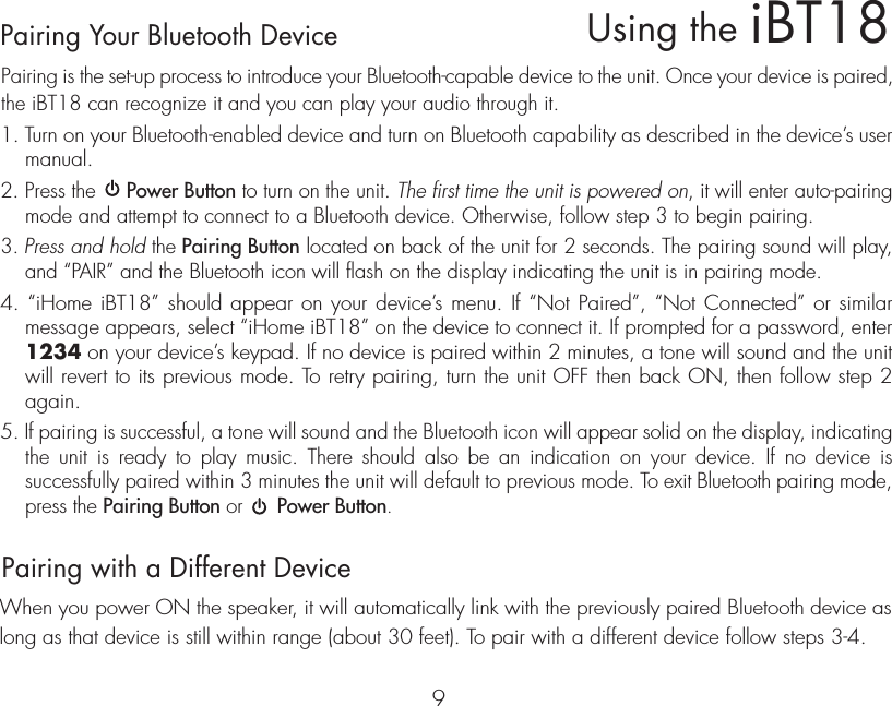 Pairing Your Bluetooth Device  Pairing is the set-up process to introduce your Bluetooth-capable device to the unit. Once your device is paired, the iBT18 can recognize it and you can play your audio through it. 1. Turn on your Bluetooth-enabled device and turn on Bluetooth capability as described in the device’s user manual.2. Press the     Power Button to turn on the unit. The first time the unit is powered on, it will enter auto-pairing mode and attempt to connect to a Bluetooth device. Otherwise, follow step 3 to begin pairing. 3. Press and hold the Pairing Button located on back of the unit for 2 seconds. The pairing sound will play, and “PAIR” and the Bluetooth icon will flash on the display indicating the unit is in pairing mode.4. “iHome iBT18” should appear on your device’s menu. If “Not Paired”, “Not Connected” or similar message appears, select “iHome iBT18” on the device to connect it. If prompted for a password, enter 1234 on your device’s keypad. If no device is paired within 2 minutes, a tone will sound and the unit will revert to its previous mode. To retry pairing, turn the unit OFF then back ON, then follow step 2 again.5. If pairing is successful, a tone will sound and the Bluetooth icon will appear solid on the display, indicating the unit is ready to play music. There should also be an indication on your device. If no device is successfully paired within 3 minutes the unit will default to previous mode. To exit Bluetooth pairing mode, press the Pairing Button or      Power Button.Pairing with a Different DeviceWhen you power ON the speaker, it will automatically link with the previously paired Bluetooth device as long as that device is still within range (about 30 feet). To pair with a different device follow steps 3-4.iBT18Using the9