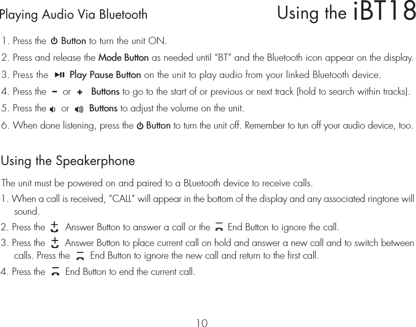 Playing Audio Via Bluetooth 1. Press the     Button to turn the unit ON.2. Press and release the Mode Button as needed until “BT” and the Bluetooth icon appear on the display.3. Press the       Play Pause Button on the unit to play audio from your linked Bluetooth device.4. Press the  –  or  +   Buttons to go to the start of or previous or next track (hold to search within tracks).5. Press the     or       Buttons to adjust the volume on the unit.6. When done listening, press the    Button to turn the unit off. Remember to tun off your audio device, too.10Using the SpeakerphoneThe unit must be powered on and paired to a BLuetooth device to receive calls.1. When a call is received, “CALL” will appear in the bottom of the display and any associated ringtone will sound.  2. Press the       Answer Button to answer a call or the      End Button to ignore the call.3. Press the       Answer Button to place current call on hold and answer a new call and to switch between calls. Press the       End Button to ignore the new call and return to the first call.4. Press the       End Button to end the current call.iBT18Using the