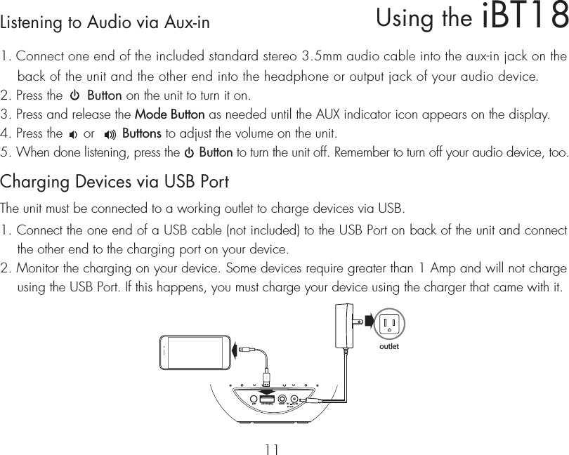 iBT18Using the11Listening to Audio via Aux-in 1. Connect one end of the included standard stereo 3.5mm audio cable into the aux-in jack on the back of the unit and the other end into the headphone or output jack of your audio device.  2. Press the      Button on the unit to turn it on.3. Press and release the Mode Button as needed until the AUX indicator icon appears on the display.4. Press the     or       Buttons to adjust the volume on the unit.5. When done listening, press the     Button to turn the unit off. Remember to turn off your audio device, too.Charging Devices via USB PortThe unit must be connected to a working outlet to charge devices via USB.1. Connect the one end of a USB cable (not included) to the USB Port on back of the unit and connect the other end to the charging port on your device.2. Monitor the charging on your device. Some devices require greater than 1 Amp and will not charge using the USB Port. If this happens, you must charge your device using the charger that came with it.usb chargingpair aux-in DC       5V, 2Aoutlet