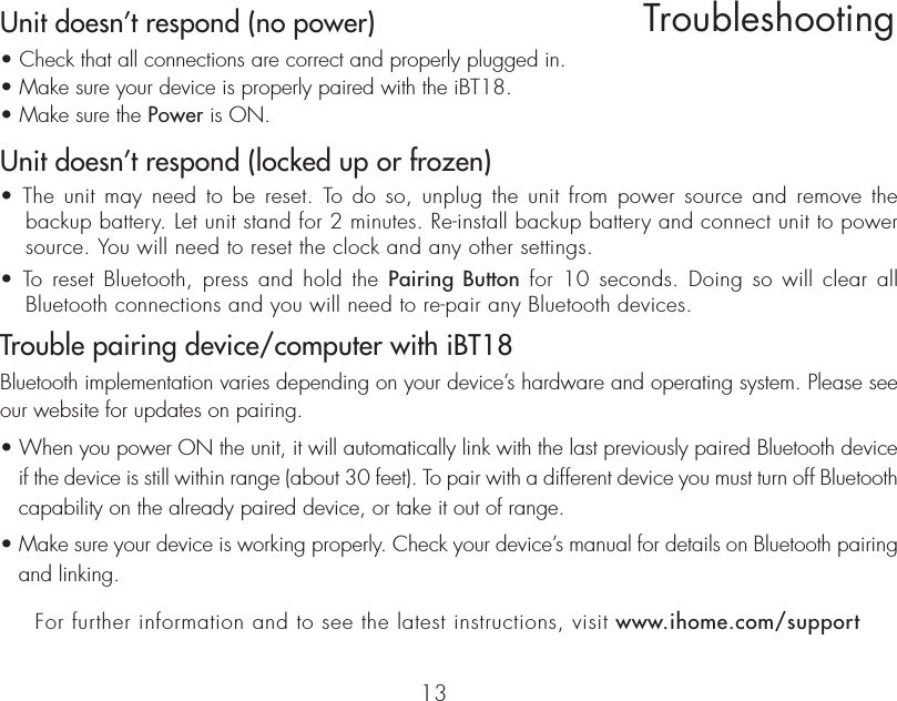 Unit doesn’t respond (no power) • Check that all connections are correct and properly plugged in. • Make sure your device is properly paired with the iBT18.• Make sure the Power is ON.Unit doesn’t respond (locked up or frozen) • The unit may need to be reset. To do so, unplug the unit from power source and remove the   backup battery. Let unit stand for 2 minutes. Re-install backup battery and connect unit to power   source. You will need to reset the clock and any other settings.• To reset Bluetooth, press and hold the Pairing Button for 10 seconds. Doing so will clear all   Bluetooth connections and you will need to re-pair any Bluetooth devices.Trouble pairing device/computer with iBT18Bluetooth implementation varies depending on your device’s hardware and operating system. Please see our website for updates on pairing. • When you power ON the unit, it will automatically link with the last previously paired Bluetooth device if the device is still within range (about 30 feet). To pair with a different device you must turn off Bluetooth capability on the already paired device, or take it out of range.• Make sure your device is working properly. Check your device’s manual for details on Bluetooth pairing and linking.13TroubleshootingFor further information and to see the latest instructions, visit www.ihome.com/support