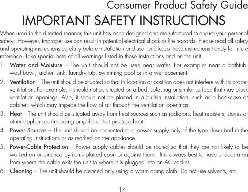 Consumer Product Safety Guide14When used in the directed manner, this unit has been designed and manufactured to ensure your personal safety.  However, improper use can result in potential electrical shock or fire hazards. Please read all safety and operating instructions carefully before installation and use, and keep these instructions handy for future reference. Take special note of all warnings listed in these instructions and on the unit. 1.   Water and Moisture – The unit should not be used near water. For example: near a bathtub, washbowl, kitchen sink, laundry tub, swimming pool or in a wet basement. 2.   Ventilation – The unit should be situated so that its location or position does not interfere with its proper ventilation. For example, it should not be situated on a bed, sofa, rug or similar surface that may block ventilation openings. Also, it should not be placed in a built-in installation, such as a bookcase or cabinet, which may impede the flow of air through the ventilation openings.3.   Heat – The unit should be situated away from heat sources such as radiators, heat registers, stoves or other appliances (including amplifiers) that produce heat.4.   Power Sources – The unit should be connected to a power supply only of the type described in the operating instructions or as marked on the appliance.5.   Power-Cable Protection – Power supply cables should be routed so that they are not likely to be walked on or pinched by items placed upon or against them.  It is always best to have a clear area from where the cable exits the unit to where it is plugged into an AC socket.6.   Cleaning – The unit should be cleaned only using a warm damp cloth. Do not use solvents, etc.  IMPORTANT SAFETY INSTRUCTIONS