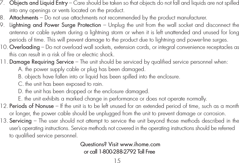 157.   Objects and Liquid Entry – Care should be taken so that objects do not fall and liquids are not spilled into any openings or vents located on the product.8.   Attachments – Do not use attachments not recommended by the product manufacturer.9.   Lightning and Power Surge Protection – Unplug the unit from the wall socket and disconnect the antenna or cable system during a lightning storm or when it is left unattended and unused for long periods of time. This will prevent damage to the product due to lightning and power-line surges.10. Overloading – Do not overload wall sockets, extension cords, or integral convenience receptacles as this can result in a risk of fire or electric shock.11. Damage Requiring Service – The unit should be serviced by qualified service personnel when:A. the power supply cable or plug has been damaged.B. objects have fallen into or liquid has been spilled into the enclosure.C. the unit has been exposed to rain.D. the unit has been dropped or the enclosure damaged.E. the unit exhibits a marked change in performance or does not operate normally.12. Periods of Nonuse – If the unit is to be left unused for an extended period of time, such as a month or longer, the power cable should be unplugged from the unit to prevent damage or corrosion.13. Servicing – The user should not attempt to service the unit beyond those methods described in the user’s operating instructions. Service methods not covered in the operating instructions should be referred to qualified service personnel. Questions? Visit www.ihome.comor call 1-800-288-2792 Toll Free