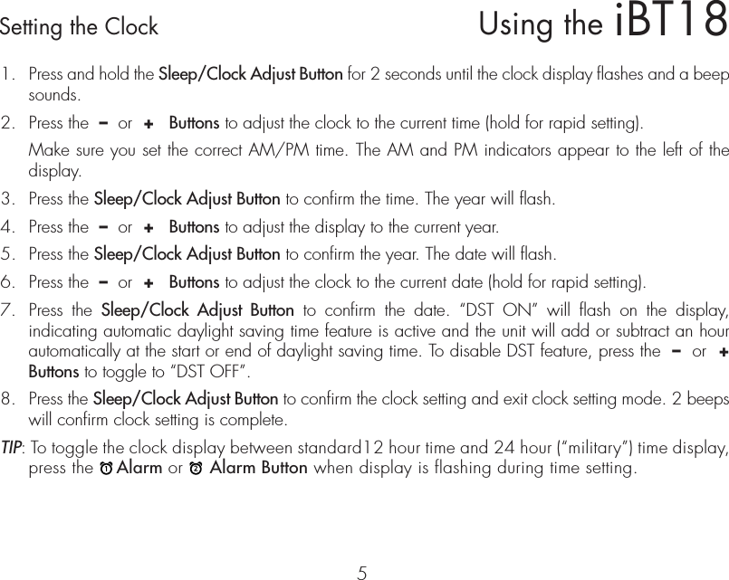 iBT18Using the5Setting the Clock1.  Press and hold the Sleep/Clock Adjust Button for 2 seconds until the clock display flashes and a beep sounds.2.  Press the  –  or  +   Buttons to adjust the clock to the current time (hold for rapid setting).  Make sure you set the correct AM/PM time. The AM and PM indicators appear to the left of the display. 3.  Press the Sleep/Clock Adjust Button to confirm the time. The year will flash.4.  Press the  –  or  +   Buttons to adjust the display to the current year.5.  Press the Sleep/Clock Adjust Button to confirm the year. The date will flash.6.  Press the  –  or  +   Buttons to adjust the clock to the current date (hold for rapid setting).7.  Press the Sleep/Clock Adjust Button to confirm the date. “DST ON” will flash on the display, indicating automatic daylight saving time feature is active and the unit will add or subtract an hour automatically at the start or end of daylight saving time. To disable DST feature, press the  –  or  +   Buttons to toggle to “DST OFF”.8.  Press the Sleep/Clock Adjust Button to confirm the clock setting and exit clock setting mode. 2 beeps will confirm clock setting is complete. TIP: To toggle the clock display between standard12 hour time and 24 hour (“military”) time display, press the    Alarm or     Alarm Button when display is flashing during time setting.  