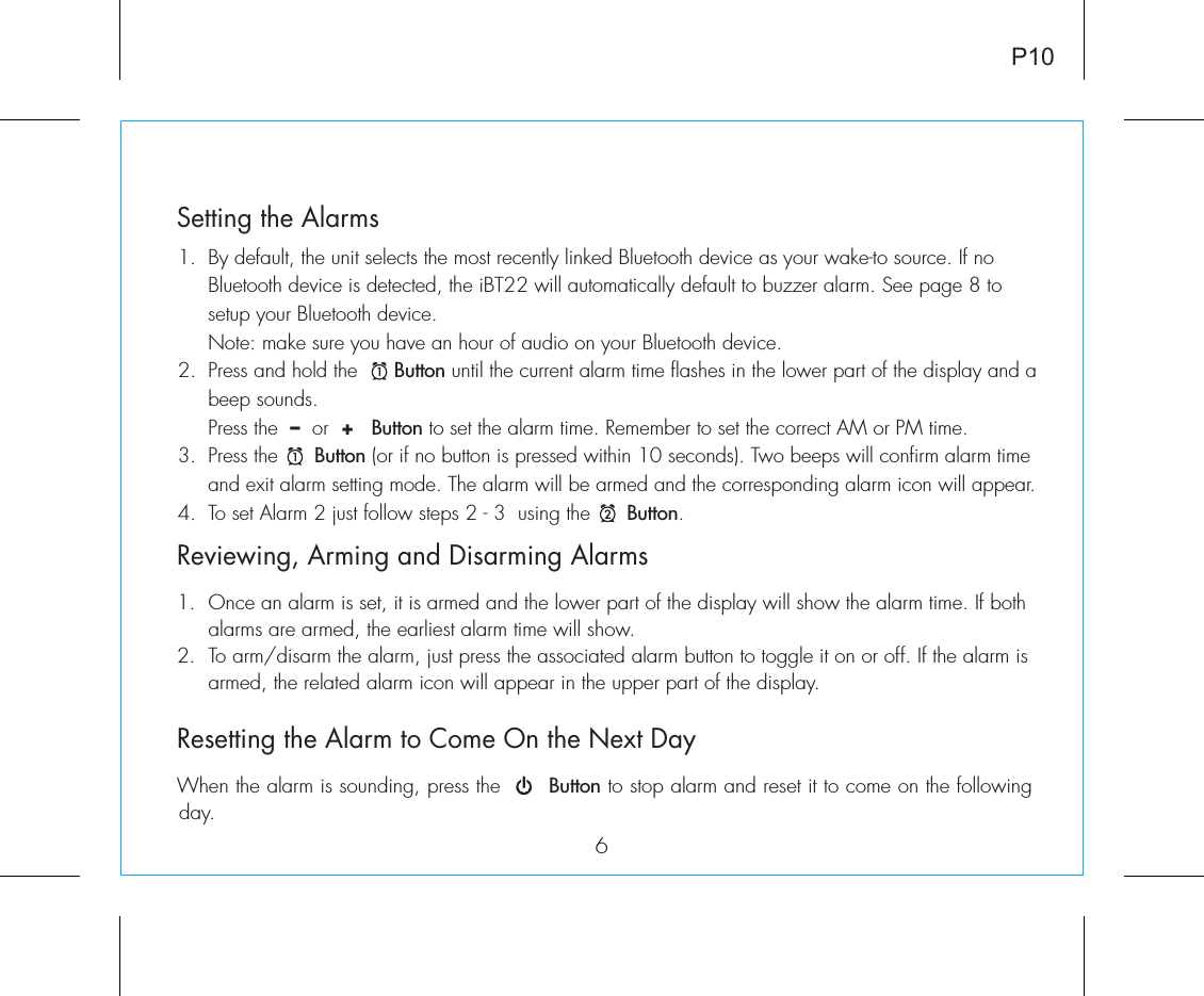 6P10Reviewing, Arming and Disarming Alarms1.  Once an alarm is set, it is armed and the lower part of the display will show the alarm time. If both    alarms are armed, the earliest alarm time will show.2.  To arm/disarm the alarm, just press the associated alarm button to toggle it on or off. If the alarm is    armed, the related alarm icon will appear in the upper part of the display.Resetting the Alarm to Come On the Next DayWhen the alarm is sounding, press the       Button to stop alarm and reset it to come on the following day. Setting the Alarms1.  By default, the unit selects the most recently linked Bluetooth device as your wake-to source. If no    Bluetooth device is detected, the iBT22 will automatically default to buzzer alarm. See page 8 to      setup your Bluetooth device.   Note: make sure you have an hour of audio on your Bluetooth device.2.  Press and hold the      Button until the current alarm time flashes in the lower part of the display and a    beep sounds.    Press the  –  or  +   Button to set the alarm time. Remember to set the correct AM or PM time.3.  Press the      Button (or if no button is pressed within 10 seconds). Two beeps will confirm alarm time    and exit alarm setting mode. The alarm will be armed and the corresponding alarm icon will appear. 4.  To set Alarm 2 just follow steps 2 - 3  using the      Button.