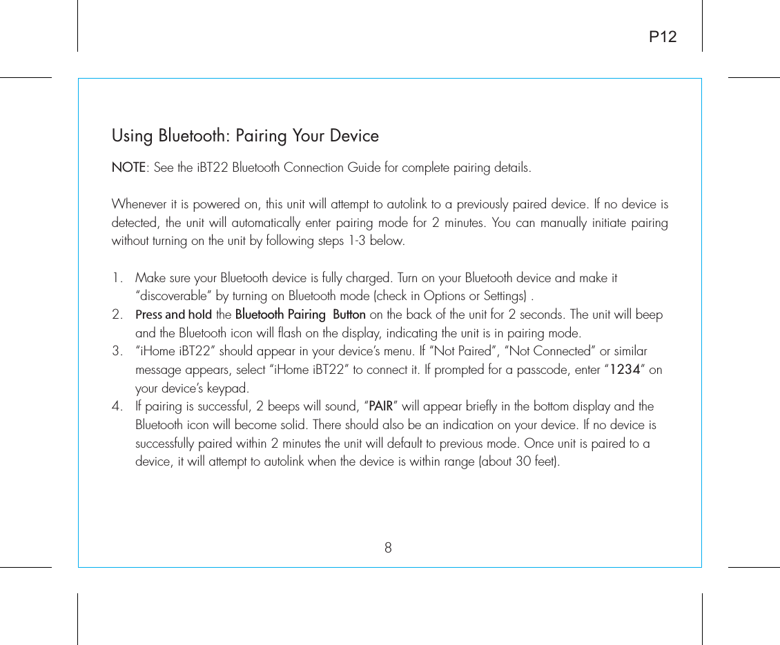 Using Bluetooth: Pairing Your DeviceNOTE: See the iBT22 Bluetooth Connection Guide for complete pairing details.Whenever it is powered on, this unit will attempt to autolink to a previously paired device. If no device is detected, the unit will automatically enter pairing mode for 2 minutes. You can manually initiate pairing without turning on the unit by following steps 1-3 below. 1.  Make sure your Bluetooth device is fully charged. Turn on your Bluetooth device and make it   “discoverable” by turning on Bluetooth mode (check in Options or Settings) .2.  Press and hold the Bluetooth Pairing  Button on the back of the unit for 2 seconds. The unit will beep    and the Bluetooth icon will flash on the display, indicating the unit is in pairing mode.3.  “iHome iBT22” should appear in your device’s menu. If “Not Paired”, “Not Connected” or similar      message appears, select “iHome iBT22” to connect it. If prompted for a passcode, enter “1234” on    your device’s keypad.4.  If pairing is successful, 2 beeps will sound, “PAIR” will appear briefly in the bottom display and the   Bluetooth icon will become solid. There should also be an indication on your device. If no device is    successfully paired within 2 minutes the unit will default to previous mode. Once unit is paired to a   device, it will attempt to autolink when the  device is within range (about 30 feet).  8P12