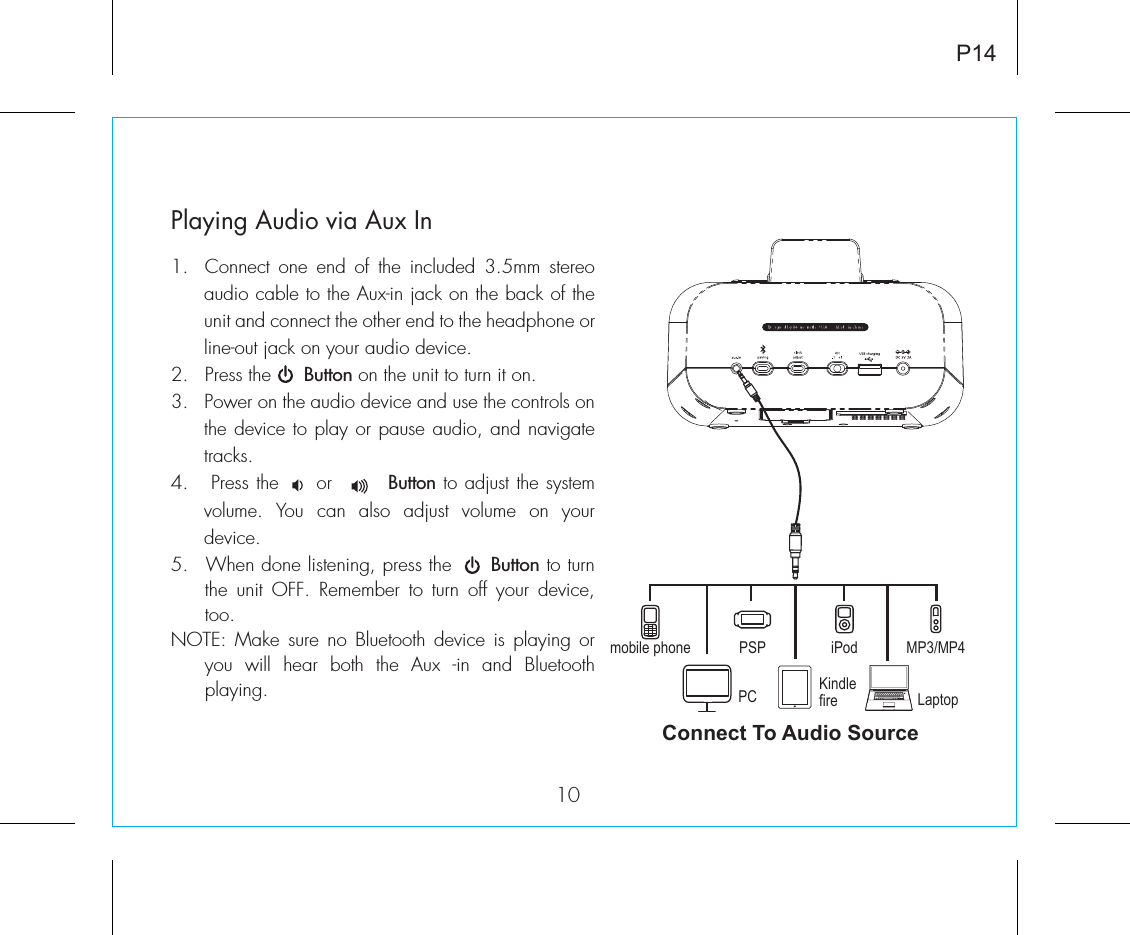 Playing Audio via Aux In1.  Connect one end of the included 3.5mm stereo audio cable to the Aux-in jack on the back of the unit and connect the other end to the headphone or line-out jack on your audio device.  2.  Press the      Button on the unit to turn it on.3.   Power on the audio device and use the controls on the device to play or pause audio, and navigate tracks.4.   Press the     or        Button to adjust the system volume. You can also adjust volume on your device. 5.  When done listening, press the      Button to turn the unit OFF. Remember to turn off your device, too.NOTE: Make sure no Bluetooth device is playing or you will hear both the Aux -in and Bluetooth playing.P1410Connect To Audio Sourcemobile phone PSPPCiPodKindlefire LaptopMP3/MP4