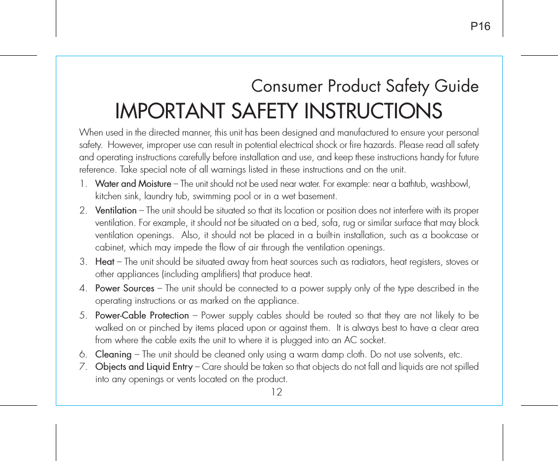 Consumer Product Safety Guide12When used in the directed manner, this unit has been designed and manufactured to ensure your personal safety.  However, improper use can result in potential electrical shock or fire hazards. Please read all safety and operating instructions carefully before installation and use, and keep these instructions handy for future reference. Take special note of all warnings listed in these instructions and on the unit. 1.   Water and Moisture – The unit should not be used near water. For example: near a bathtub, washbowl, kitchen sink, laundry tub, swimming pool or in a wet basement. 2.   Ventilation – The unit should be situated so that its location or position does not interfere with its proper ventilation. For example, it should not be situated on a bed, sofa, rug or similar surface that may block ventilation openings.  Also, it should not be placed in a built-in installation, such as a bookcase or cabinet, which may impede the flow of air through the ventilation openings.3.   Heat – The unit should be situated away from heat sources such as radiators, heat registers, stoves or other appliances (including amplifiers) that produce heat.4.   Power Sources – The unit should be connected to a power supply only of the type described in the operating instructions or as marked on the appliance.5.   Power-Cable Protection – Power supply cables should be routed so that they are not likely to be walked on or pinched by items placed upon or against them.  It is always best to have a clear area from where the cable exits the unit to where it is plugged into an AC socket.6.   Cleaning – The unit should be cleaned only using a warm damp cloth. Do not use solvents, etc.  7.   Objects and Liquid Entry – Care should be taken so that objects do not fall and liquids are not spilled into any openings or vents located on the product.IMPORTANT SAFETY INSTRUCTIONSP16