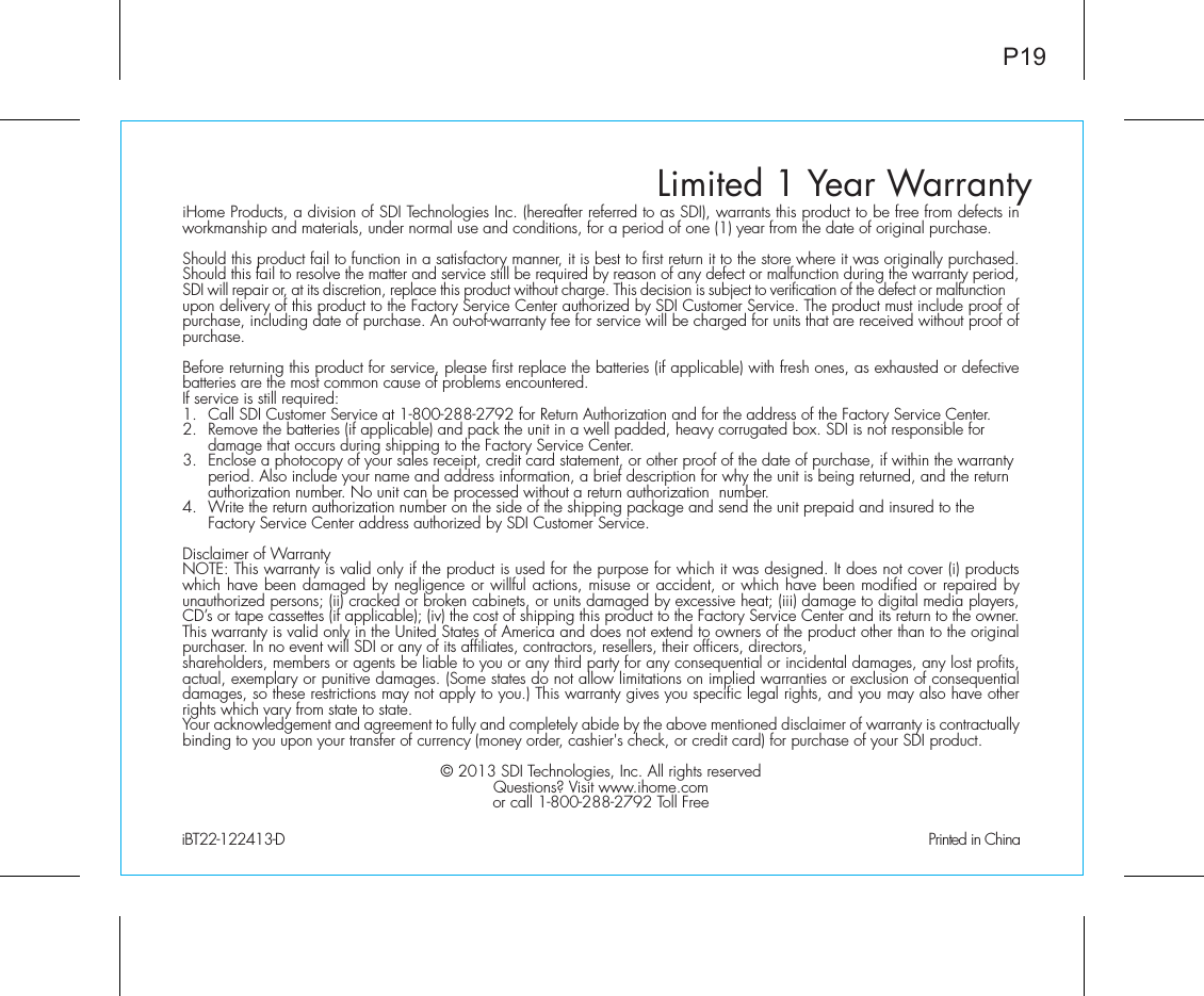 Limited 1 Year WarrantyiHome Products, a division of SDI Technologies Inc. (hereafter referred to as SDI), warrants this product to be free from defects in workmanship and materials, under normal use and conditions, for a period of one (1) year from the date of original purchase.Should this product fail to function in a satisfactory manner, it is best to first return it to the store where it was originally purchased. Should this fail to resolve the matter and service still be required by reason of any defect or malfunction during the warranty period, SDI will repair or, at its discretion, replace this product without charge. This decision is subject to verification of the defect or malfunction upon delivery of this product to the Factory Service Center authorized by SDI Customer Service. The product must include proof of purchase, including date of purchase. An out-of-warranty fee for service will be charged for units that are received without proof of purchase.Before returning this product for service, please first replace the batteries (if applicable) with fresh ones, as exhausted or defective batteries are the most common cause of problems encountered.If service is still required:1.  Call SDI Customer Service at 1-800-288-2792 for Return Authorization and for the address of the Factory Service Center. 2.  Remove the batteries (if applicable) and pack the unit in a well padded, heavy corrugated box. SDI is not responsible for   damage that occurs during shipping to the Factory Service Center.3.  Enclose a photocopy of your sales receipt, credit card statement, or other proof of the date of purchase, if within the warranty    period. Also include your name and address information, a brief description for why the unit is being returned, and the return    authorization number. No unit can be processed without a return authorization  number.4.  Write the return authorization number on the side of the shipping package and send the unit prepaid and insured to the   Factory Service Center address authorized by SDI Customer Service.Disclaimer of WarrantyNOTE: This warranty is valid only if the product is used for the purpose for which it was designed. It does not cover (i) products which have been damaged by negligence or willful actions, misuse or accident, or which have been modified or repaired by unauthorized persons; (ii) cracked or broken cabinets, or units damaged by excessive heat; (iii) damage to digital media players, CD’s or tape cassettes (if applicable); (iv) the cost of shipping this product to the Factory Service Center and its return to the owner.This warranty is valid only in the United States of America and does not extend to owners of the product other than to the original purchaser. In no event will SDI or any of its affiliates, contractors, resellers, their officers, directors, shareholders, members or agents be liable to you or any third party for any consequential or incidental damages, any lost profits, actual, exemplary or punitive damages. (Some states do not allow limitations on implied warranties or exclusion of consequential damages, so these restrictions may not apply to you.) This warranty gives you specific legal rights, and you may also have other rights which vary from state to state.Your acknowledgement and agreement to fully and completely abide by the above mentioned disclaimer of warranty is contractually binding to you upon your transfer of currency (money order, cashier&apos;s check, or credit card) for purchase of your SDI product.© 2013 SDI Technologies, Inc. All rights reservedQuestions? Visit www.ihome.comor call 1-800-288-2792 Toll FreeiBT22-122413-D                                             Printed in ChinaP19