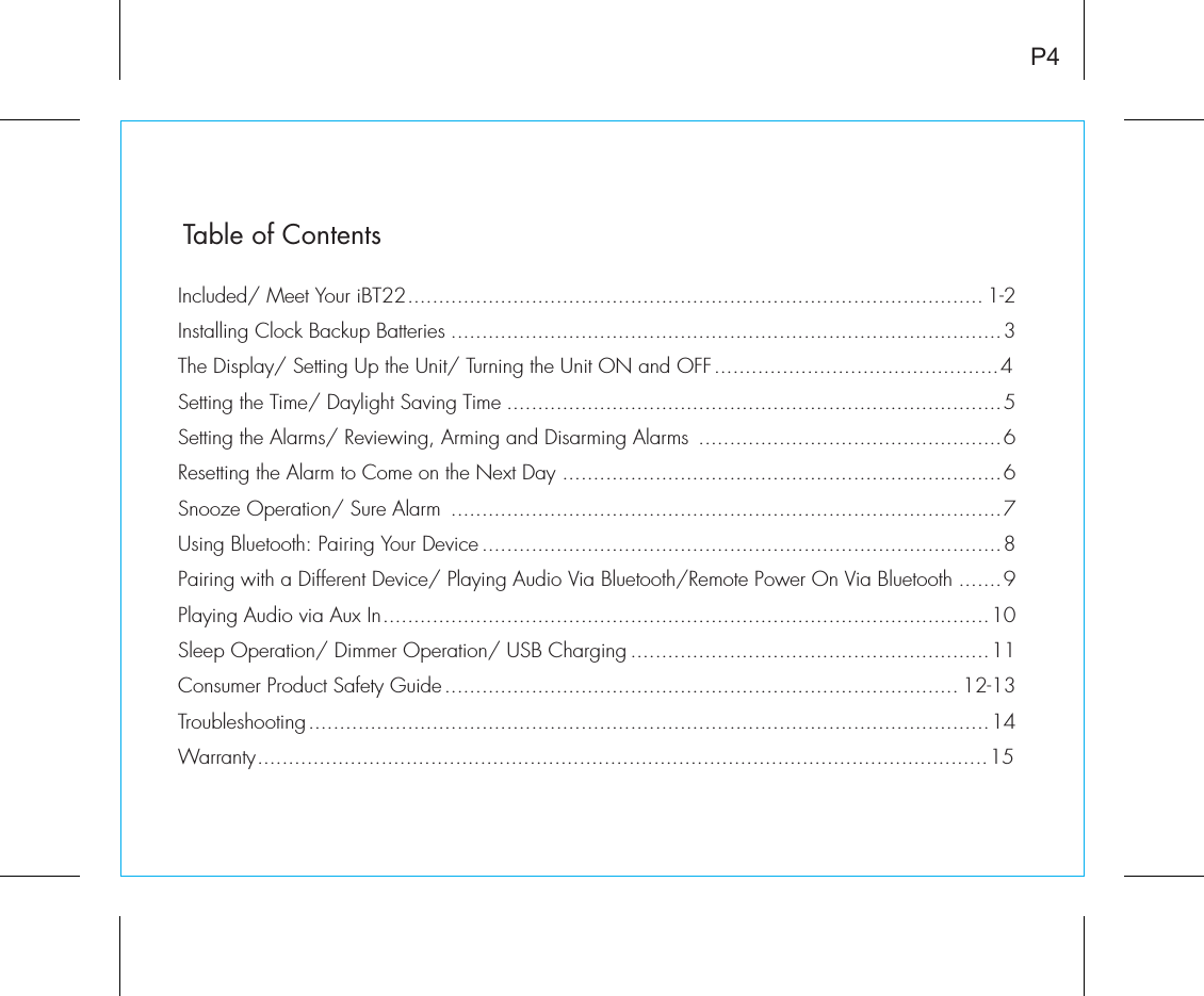 Table of ContentsP4Included/ Meet Your iBT22............................................................................................. 1-2Installing Clock Backup Batteries .........................................................................................3The Display/ Setting Up the Unit/ Turning the Unit ON and OFF..............................................4Setting the Time/ Daylight Saving Time ................................................................................5Setting the Alarms/ Reviewing, Arming and Disarming Alarms  .................................................6Resetting the Alarm to Come on the Next Day .......................................................................6Snooze Operation/ Sure Alarm  .........................................................................................7Using Bluetooth: Pairing Your Device ....................................................................................8Pairing with a Different Device/ Playing Audio Via Bluetooth/Remote Power On Via Bluetooth .......9Playing Audio via Aux In..................................................................................................10Sleep Operation/ Dimmer Operation/ USB Charging ..........................................................11Consumer Product Safety Guide................................................................................... 12-13Troubleshooting..............................................................................................................14Warranty......................................................................................................................15
