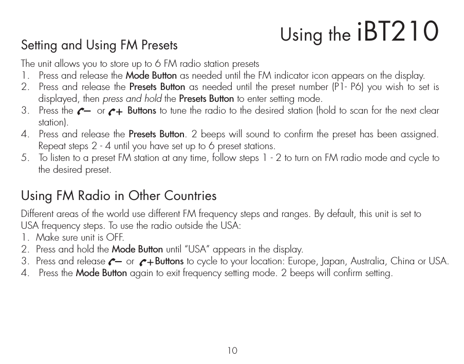 Setting and Using FM PresetsThe unit allows you to store up to 6 FM radio station presets1.  Press and release the Mode Button as needed until the FM indicator icon appears on the display.2.  Press and release the Presets Button as needed until the preset number (P1- P6) you wish to set is displayed, then press and hold the Presets Button to enter setting mode.3.  Press the       or       Buttons to tune the radio to the desired station (hold to scan for the next clear station).4.  Press and release the Presets Button. 2 beeps will sound to confirm the preset has been assigned. Repeat steps 2 - 4 until you have set up to 6 preset stations.5.  To listen to a preset FM station at any time, follow steps 1 - 2 to turn on FM radio mode and cycle to the desired preset. Using FM Radio in Other CountriesDifferent areas of the world use different FM frequency steps and ranges. By default, this unit is set to USA frequency steps. To use the radio outside the USA:1.  Make sure unit is OFF.2.  Press and hold the Mode Button until “USA” appears in the display.3.  Press and release       or       Buttons to cycle to your location: Europe, Japan, Australia, China or USA.4.   Press the Mode Button again to exit frequency setting mode. 2 beeps will confirm setting. 10Using the iBT210