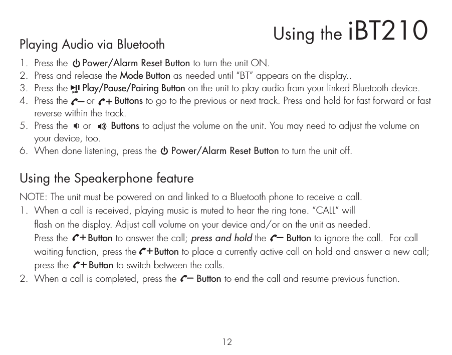 Playing Audio via Bluetooth 1.  Press the     Power/Alarm Reset Button to turn the unit ON.2.  Press and release the Mode Button as needed until “BT” appears on the display..3.  Press the     Play/Pause/Pairing Button on the unit to play audio from your linked Bluetooth device.4.  Press the      or       Buttons to go to the previous or next track. Press and hold for fast forward or fast reverse within the track.5.  Press the     or       Buttons to adjust the volume on the unit. You may need to adjust the volume on your device, too.6.  When done listening, press the     Power/Alarm Reset Button to turn the unit off.Using the Speakerphone featureNOTE: The unit must be powered on and linked to a Bluetooth phone to receive a call.1.  When a call is received, playing music is muted to hear the ring tone. “CALL” will flash on the display. Adjust call volume on your device and/or on the unit as needed.  Press the       Button to answer the call; press and hold the       Button to ignore the call.  For call waiting function, press the      Button to place a currently active call on hold and answer a new call; press the       Button to switch between the calls.2.  When a call is completed, press the       Button to end the call and resume previous function. 12Using the iBT210pair