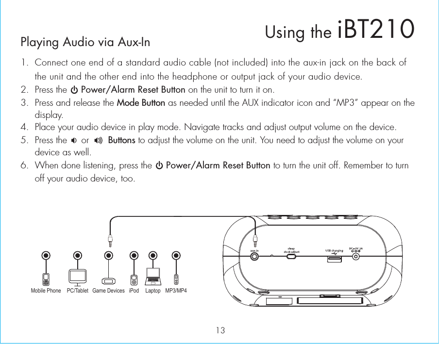 13Playing Audio via Aux-In1.  Connect one end of a standard audio cable (not included) into the aux-in jack on the back of the unit and the other end into the headphone or output jack of your audio device.  2.  Press the     Power/Alarm Reset Button on the unit to turn it on.3.  Press and release the Mode Button as needed until the AUX indicator icon and “MP3” appear on the display.4.  Place your audio device in play mode. Navigate tracks and adjust output volume on the device.5.  Press the     or       Buttons to adjust the volume on the unit. You need to adjust the volume on your device as well.6.  When done listening, press the     Power/Alarm Reset Button to turn the unit off. Remember to turn off your audio device, too.Mobile Phone Game Devices iPod LaptopPC/Tablet MP3/MP4Using the iBT210