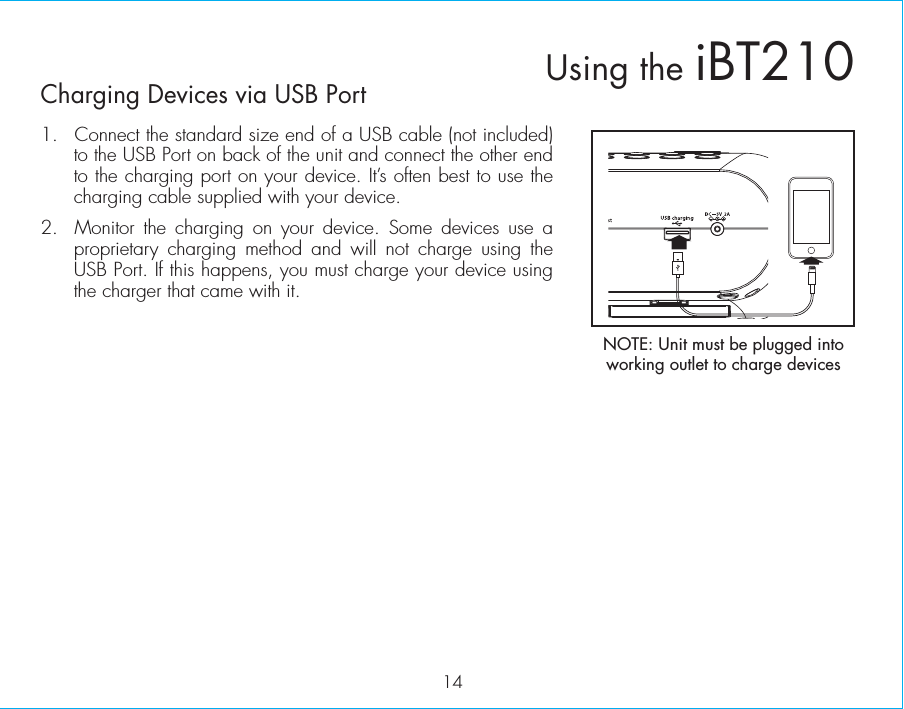 14Charging Devices via USB Port1.  Connect the standard size end of a USB cable (not included) to the USB Port on back of the unit and connect the other end to the charging port on your device. It’s often best to use the charging cable supplied with your device.2.  Monitor the charging on your device. Some devices use a proprietary charging method and will not charge using the USB Port. If this happens, you must charge your device using the charger that came with it. Using the iBT210NOTE: Unit must be plugged into working outlet to charge devices 