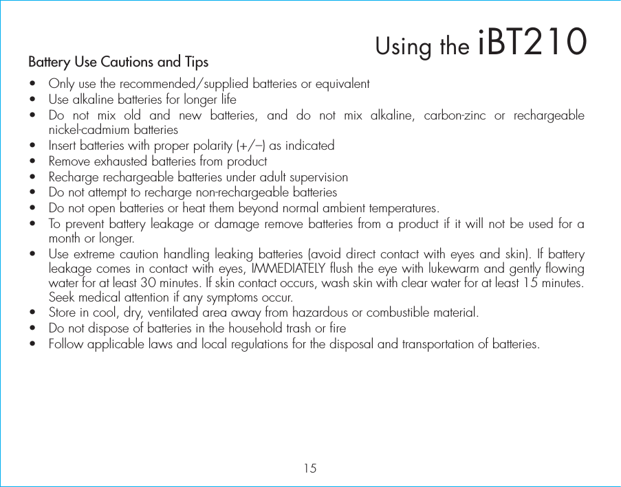 Battery Use Cautions and Tips •  Only use the recommended/supplied batteries or equivalent•  Use alkaline batteries for longer life•  Do not mix old and new batteries, and do not mix alkaline, carbon-zinc or rechargeable nickel-cadmium batteries•  Insert batteries with proper polarity (+/–) as indicated•  Remove exhausted batteries from product•  Recharge rechargeable batteries under adult supervision•  Do not attempt to recharge non-rechargeable batteries•  Do not open batteries or heat them beyond normal ambient temperatures.•  To prevent battery leakage or damage remove batteries from a product if it will not be used for a month or longer.•  Use extreme caution handling leaking batteries (avoid direct contact with eyes and skin). If battery leakage comes in contact with eyes, IMMEDIATELY flush the eye with lukewarm and gently flowing water for at least 30 minutes. If skin contact occurs, wash skin with clear water for at least 15 minutes. Seek medical attention if any symptoms occur.•  Store in cool, dry, ventilated area away from hazardous or combustible material.•  Do not dispose of batteries in the household trash or fire•  Follow applicable laws and local regulations for the disposal and transportation of batteries.15Using the iBT210