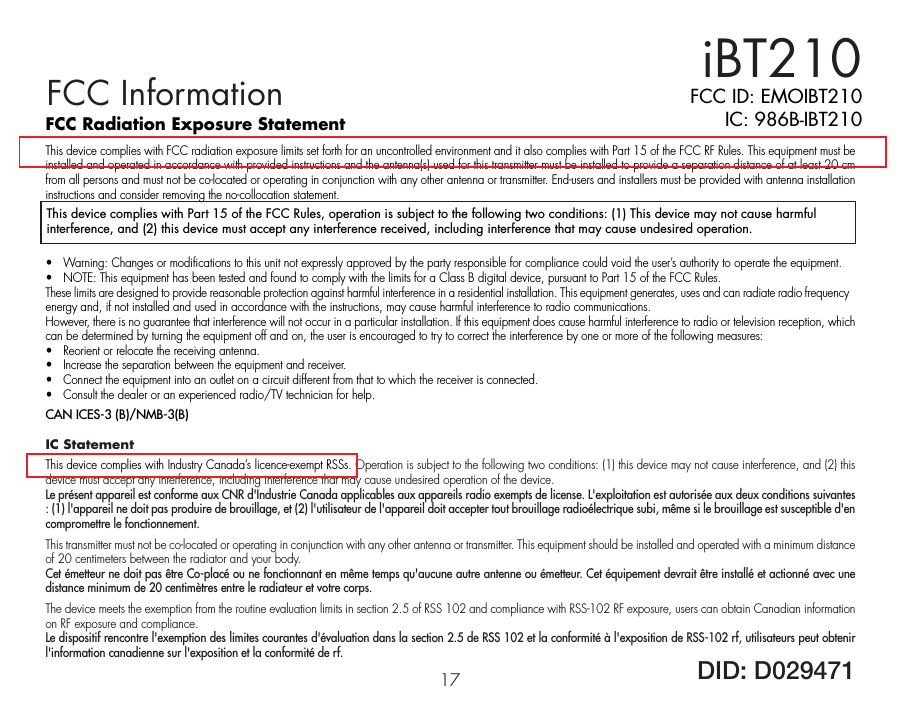 FCC Radiation Exposure StatementThis device complies with FCC radiation exposure limits set forth for an uncontrolled environment and it also complies with Part 15 of the FCC RF Rules. This equipment must be installed and operated in accordance with provided instructions and the antenna(s) used for this transmitter must be installed to provide a separation distance of at least 20 cm from all persons and must not be co-located or operating in conjunction with any other antenna or transmitter. End-users and installers must be provided with antenna installation instructions and consider removing the no-collocation statement. •  Warning: Changes or modifications to this unit not expressly approved by the party responsible for compliance could void the user’s authority to operate the equipment.•  NOTE: This equipment has been tested and found to comply with the limits for a Class B digital device, pursuant to Part 15 of the FCC Rules.These limits are designed to provide reasonable protection against harmful interference in a residential installation. This equipment generates, uses and can radiate radio frequency energy and, if not installed and used in accordance with the instructions, may cause harmful interference to radio communications.However, there is no guarantee that interference will not occur in a particular installation. If this equipment does cause harmful interference to radio or television reception, which can be determined by turning the equipment off and on, the user is encouraged to try to correct the interference by one or more of the following measures:•  Reorient or relocate the receiving antenna.•  Increase the separation between the equipment and receiver.•  Connect the equipment into an outlet on a circuit different from that to which the receiver is connected.•  Consult the dealer or an experienced radio/TV technician for help.CAN ICES-3 (B)/NMB-3(B)IC Statement This device complies with Industry Canada’s licence-exempt RSSs. Operation is subject to the following two conditions: (1) this device may not cause interference, and (2) this device must accept any interference, including interference that may cause undesired operation of the device. Le présent appareil est conforme aux CNR d&apos;Industrie Canada applicables aux appareils radio exempts de license. L&apos;exploitation est autorisée aux deux conditions suivantes : (1) l&apos;appareil ne doit pas produire de brouillage, et (2) l&apos;utilisateur de l&apos;appareil doit accepter tout brouillage radioélectrique subi, même si le brouillage est susceptible d&apos;en compromettre le fonctionnement.This transmitter must not be co-located or operating in conjunction with any other antenna or transmitter. This equipment should be installed and operated with a minimum distance of 20 centimeters between the radiator and your body. Cet émetteur ne doit pas être Co-placé ou ne fonctionnant en même temps qu&apos;aucune autre antenne ou émetteur. Cet équipement devrait être installé et actionné avec une distance minimum de 20 centimètres entre le radiateur et votre corps. The device meets the exemption from the routine evaluation limits in section 2.5 of RSS 102 and compliance with RSS-102 RF exposure, users can obtain Canadian information on RF exposure and compliance. Le dispositif rencontre l&apos;exemption des limites courantes d&apos;évaluation dans la section 2.5 de RSS 102 et la conformité à l&apos;exposition de RSS-102 rf, utilisateurs peut obtenir l&apos;information canadienne sur l&apos;exposition et la conformité de rf.iBT21017FCC ID: EMOIBT210IC: 986B-IBT210DID: D029471FCC InformationThis device complies with Part 15 of the FCC Rules, operation is subject to the following two conditions: (1) This device may not cause harmful interference, and (2) this device must accept any interference received, including interference that may cause undesired operation.