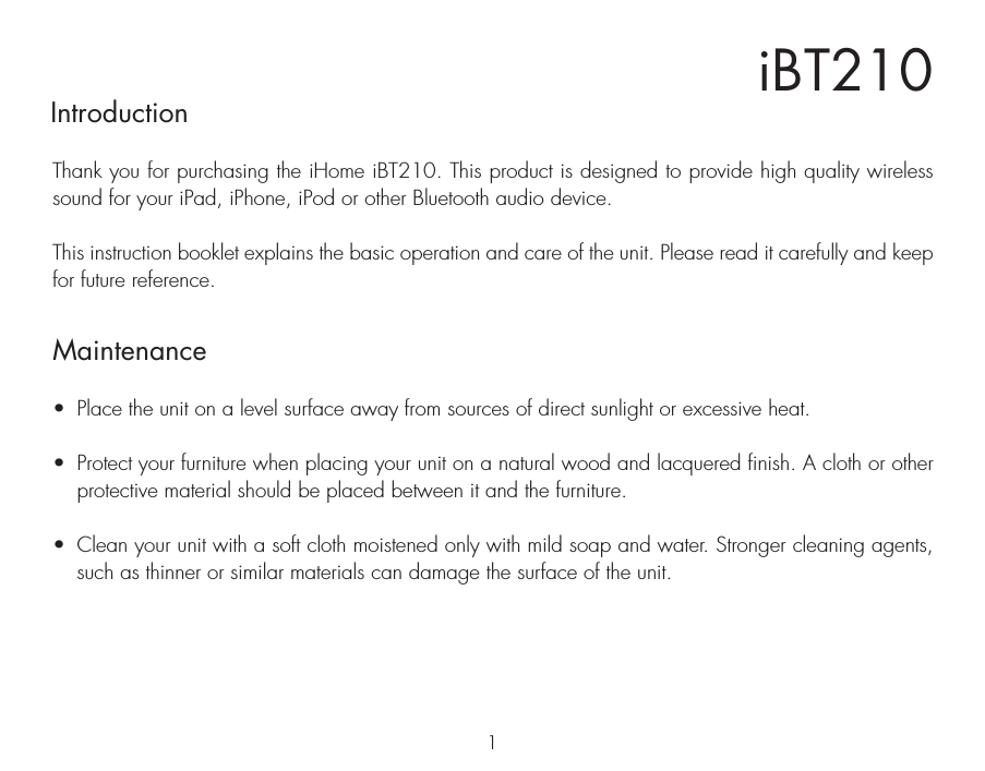 iBT210IntroductionThank you for purchasing the iHome iBT210. This product is designed to provide high quality wireless sound for your iPad, iPhone, iPod or other Bluetooth audio device. This instruction booklet explains the basic operation and care of the unit. Please read it carefully and keep for future reference.•  Place the unit on a level surface away from sources of direct sunlight or excessive heat.•  Protect your furniture when placing your unit on a natural wood and lacquered finish. A cloth or other protective material should be placed between it and the furniture.•  Clean your unit with a soft cloth moistened only with mild soap and water. Stronger cleaning agents, such as thinner or similar materials can damage the surface of the unit.1Maintenance