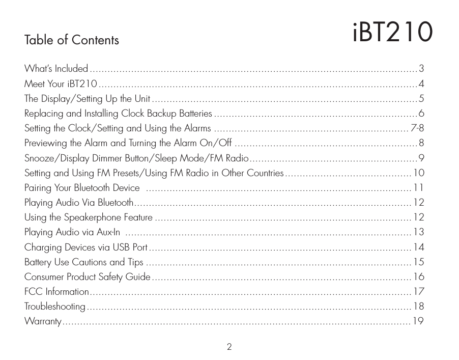 iBT210Table of Contents2What’s Included ...............................................................................................................3Meet Your iBT210 ............................................................................................................4The Display/Setting Up the Unit ..........................................................................................5Replacing and Installing Clock Backup Batteries .....................................................................6Setting the Clock/Setting and Using the Alarms .................................................................. 7-8Previewing the Alarm and Turning the Alarm On/Off ..............................................................8Snooze/Display Dimmer Button/Sleep Mode/FM Radio.........................................................9Setting and Using FM Presets/Using FM Radio in Other Countries...........................................10Pairing Your Bluetooth Device  ..........................................................................................11Playing Audio Via Bluetooth..............................................................................................12Using the Speakerphone Feature .......................................................................................12Playing Audio via Aux-In  .................................................................................................13Charging Devices via USB Port .........................................................................................14Battery Use Cautions and Tips ..........................................................................................15Consumer Product Safety Guide........................................................................................16FCC Information.............................................................................................................17Troubleshooting..............................................................................................................18Warranty......................................................................................................................19