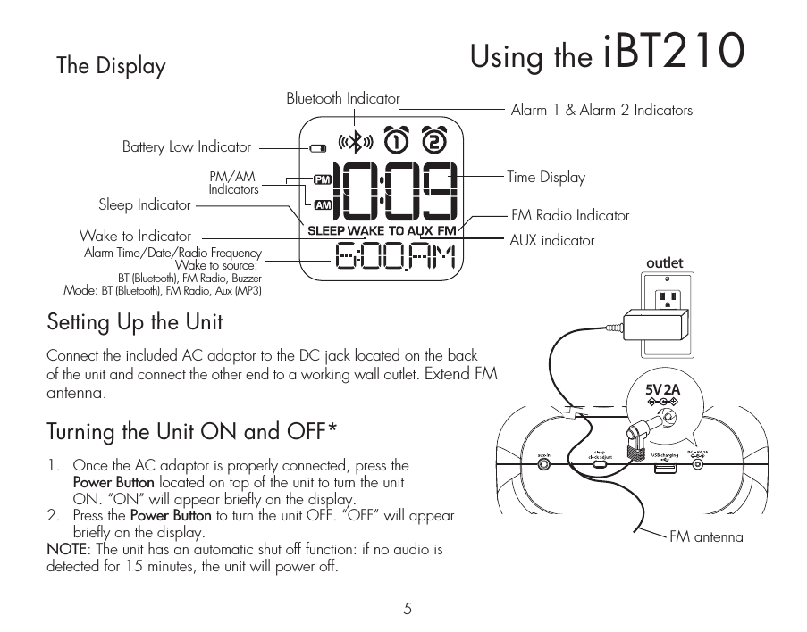 5Setting Up the UnitConnect the included AC adaptor to the DC jack located on the back of the unit and connect the other end to a working wall outlet. Extend FM antenna.Turning the Unit ON and OFF*1.  Once the AC adaptor is properly connected, press the   Power Button located on top of the unit to turn the unit   ON. “ON” will appear briefly on the display. 2.  Press the Power Button to turn the unit OFF. “OFF” will appear briefly on the display.NOTE: The unit has an automatic shut off function: if no audio is detected for 15 minutes, the unit will power off.The DisplayAlarm 1 &amp; Alarm 2 IndicatorsBattery Low IndicatorTime DisplayFM Radio IndicatorAUX indicatorBluetooth IndicatorSleep IndicatorWake to IndicatoroutletRESETRESETTESTTEST5V 2AUsing the iBT210PM/AM IndicatorsAlarm Time/Date/Radio FrequencyWake to source: BT (Bluetooth), FM Radio, BuzzerMode: BT (Bluetooth), FM Radio, Aux (MP3)FM antenna