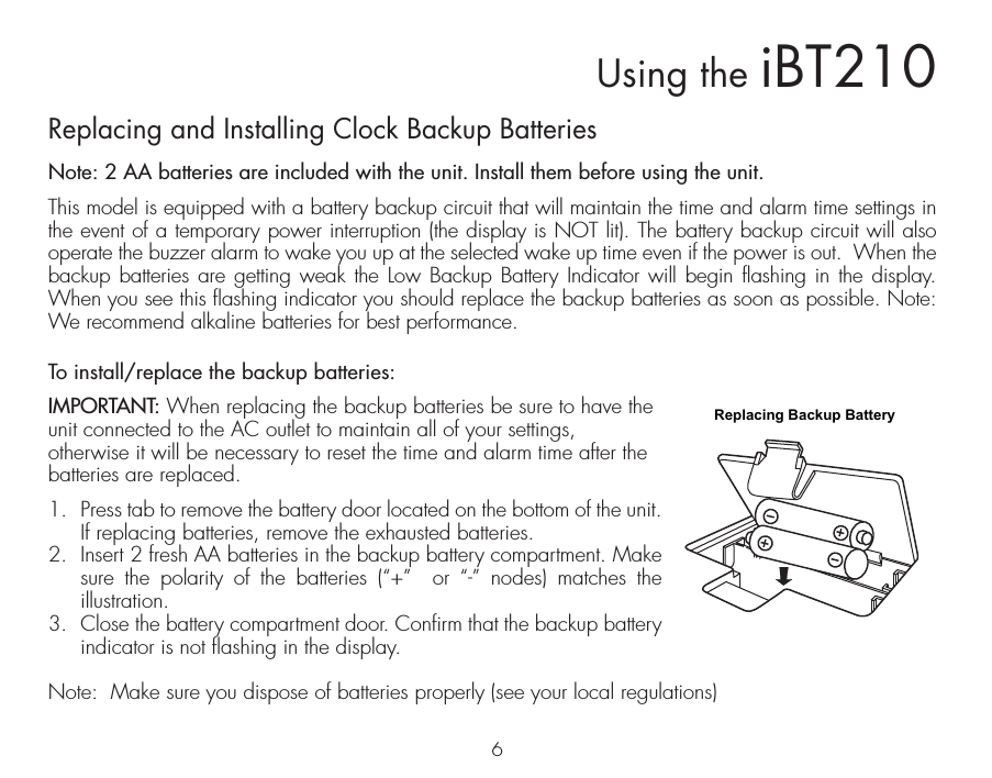 6Using the iBT210Replacing and Installing Clock Backup BatteriesNote: 2 AA batteries are included with the unit. Install them before using the unit.This model is equipped with a battery backup circuit that will maintain the time and alarm time settings in the event of a temporary power interruption (the display is NOT lit). The battery backup circuit will also operate the buzzer alarm to wake you up at the selected wake up time even if the power is out.  When the backup batteries are getting weak the Low Backup Battery Indicator will begin flashing in the display. When you see this flashing indicator you should replace the backup batteries as soon as possible. Note: We recommend alkaline batteries for best performance. To install/replace the backup batteries:IMPORTANT: When replacing the backup batteries be sure to have the unit connected to the AC outlet to maintain all of your settings, otherwise it will be necessary to reset the time and alarm time after the batteries are replaced.1.  Press tab to remove the battery door located on the bottom of the unit. If replacing batteries, remove the exhausted batteries. 2.  Insert 2 fresh AA batteries in the backup battery compartment. Make sure the polarity of the batteries (“+”  or “-” nodes) matches the illustration. 3.  Close the battery compartment door. Confirm that the backup battery indicator is not flashing in the display.Note:  Make sure you dispose of batteries properly (see your local regulations)Replacing Backup Battery