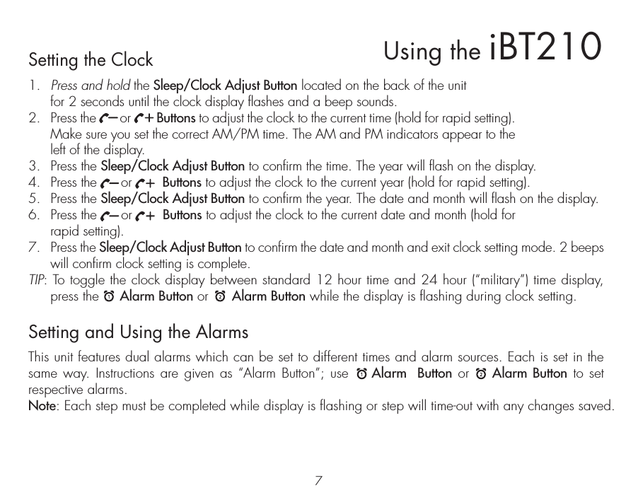 7Setting the Clock1.  Press and hold the Sleep/Clock Adjust Button located on the back of the unit for 2 seconds until the clock display flashes and a beep sounds.2.  Press the       or        Buttons to adjust the clock to the current time (hold for rapid setting). Make sure you set the correct AM/PM time. The AM and PM indicators appear to the left of the display. 3.  Press the Sleep/Clock Adjust Button to confirm the time. The year will flash on the display. 4.  Press the      or        Buttons to adjust the clock to the current year (hold for rapid setting). 5.  Press the Sleep/Clock Adjust Button to confirm the year. The date and month will flash on the display. 6.  Press the      or        Buttons to adjust the clock to the current date and month (hold for rapid setting).7.  Press the Sleep/Clock Adjust Button to confirm the date and month and exit clock setting mode. 2 beeps will confirm clock setting is complete. TIP: To toggle the clock display between standard 12 hour time and 24 hour (“military”) time display, press the     Alarm Button or      Alarm Button while the display is flashing during clock setting.Setting and Using the AlarmsThis unit features dual alarms which can be set to different times and alarm sources. Each is set in the same way. Instructions are given as “Alarm Button”; use    Alarm  Button or    Alarm Button to set respective alarms.Note: Each step must be completed while display is flashing or step will time-out with any changes saved.Using the iBT210