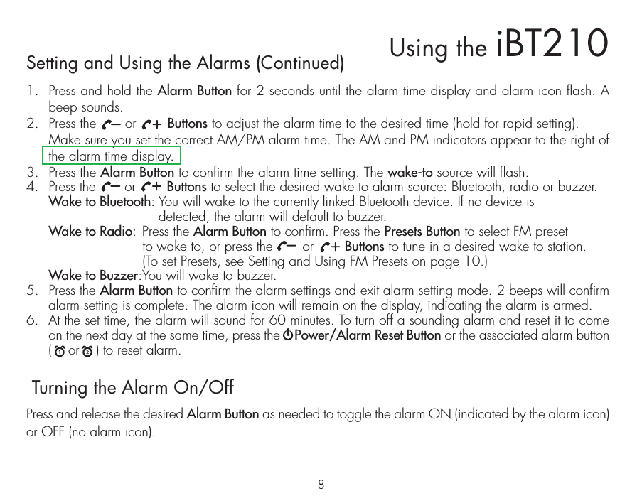 8Setting and Using the Alarms (Continued)1.  Press and hold the Alarm Button for 2 seconds until the alarm time display and alarm icon flash. A beep sounds.2.  Press the       or        Buttons to adjust the alarm time to the desired time (hold for rapid setting).  Make sure you set the correct AM/PM alarm time. The AM and PM indicators appear to the right of the alarm time display. 3.  Press the Alarm Button to confirm the alarm time setting. The wake-to source will flash.4.  Press the       or        Buttons to select the desired wake to alarm source: Bluetooth, radio or buzzer. Wake to Bluetooth: You will wake to the currently linked Bluetooth device. If no device is           detected, the alarm will default to buzzer. Wake to Radio: Press the Alarm Button to confirm. Press the Presets Button to select FM preset       to wake to, or press the       or        Buttons to tune in a desired wake to station.      (To set Presets, see Setting and Using FM Presets on page 10.) Wake to Buzzer: You will wake to buzzer.5.  Press the Alarm Button to confirm the alarm settings and exit alarm setting mode. 2 beeps will confirm alarm setting is complete. The alarm icon will remain on the display, indicating the alarm is armed.6.  At the set time, the alarm will sound for 60 minutes. To turn off a sounding alarm and reset it to come on the next day at the same time, press the    Power/Alarm Reset Button or the associated alarm button (    or    ) to reset alarm. Turning the Alarm On/OffPress and release the desired Alarm Button as needed to toggle the alarm ON (indicated by the alarm icon) or OFF (no alarm icon).Using the iBT210