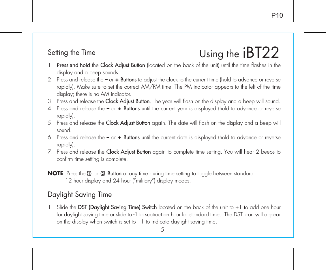 iBT22Using the5P10Setting the Time1.  Press and hold the Clock Adjust Button (located on the back of the unit) until the time flashes in the display and a beep sounds.2.  Press and release the – or + Buttons to adjust the clock to the current time (hold to advance or reverse rapidly). Make sure to set the correct AM/PM time. The PM indicator appears to the left of the time display; there is no AM indicator.3.  Press and release the Clock Adjust Button. The year will flash on the display and a beep will sound.4.  Press and release the – or + Buttons until the current year is displayed (hold to advance or reverse rapidly).5.  Press and release the Clock Adjust Button again. The date will flash on the display and a beep will sound.6.  Press and release the – or + Buttons until the current date is displayed (hold to advance or reverse rapidly).7.  Press and release the Clock Adjust Button again to complete time setting. You will hear 2 beeps to confirm time setting is complete.NOTE: Press the     or      Button at any time during time setting to toggle between standard           12 hour display and 24 hour (”military”) display modes. Daylight Saving Time1.  Slide the DST (Daylight Saving Time) Switch located on the back of the unit to +1 to add one hour for daylight saving time or slide to -1 to subtract an hour for standard time.  The DST icon will appear on the display when switch is set to +1 to indicate daylight saving time.