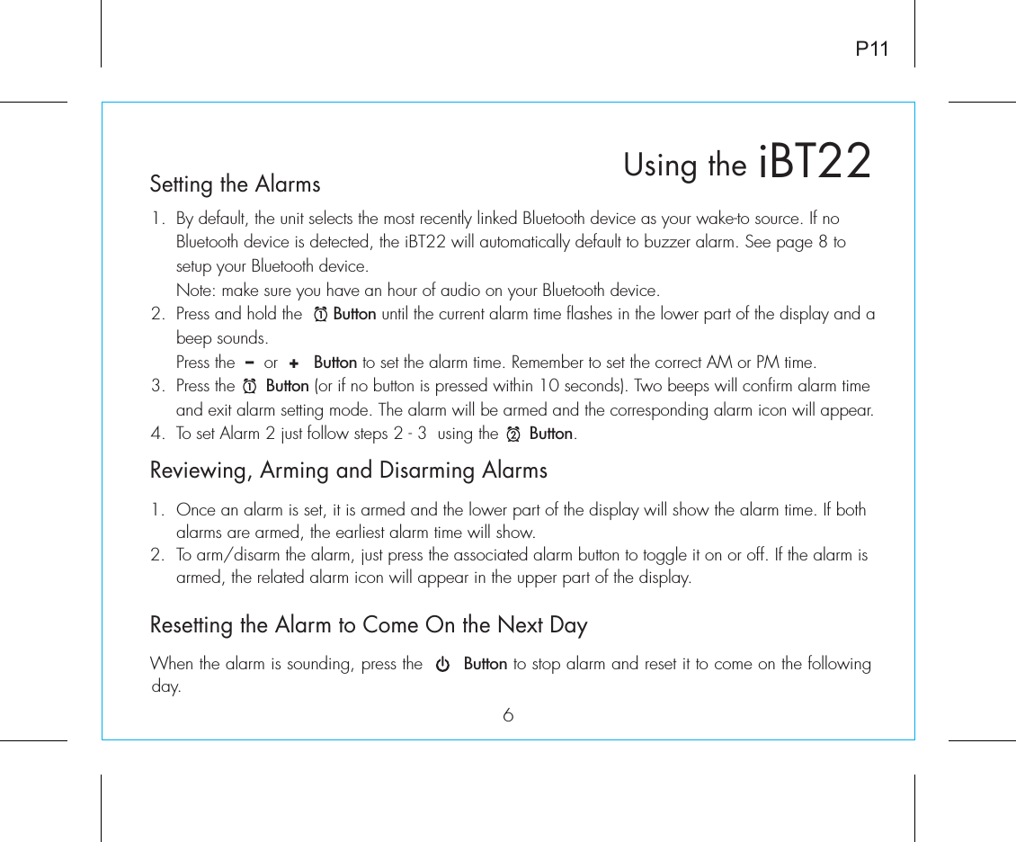 6iBT22Using theP11Reviewing, Arming and Disarming Alarms1.  Once an alarm is set, it is armed and the lower part of the display will show the alarm time. If both    alarms are armed, the earliest alarm time will show.2.  To arm/disarm the alarm, just press the associated alarm button to toggle it on or off. If the alarm is    armed, the related alarm icon will appear in the upper part of the display.Resetting the Alarm to Come On the Next DayWhen the alarm is sounding, press the       Button to stop alarm and reset it to come on the following day. Setting the Alarms1.  By default, the unit selects the most recently linked Bluetooth device as your wake-to source. If no    Bluetooth device is detected, the iBT22 will automatically default to buzzer alarm. See page 8 to      setup your Bluetooth device.   Note: make sure you have an hour of audio on your Bluetooth device.2.  Press and hold the      Button until the current alarm time flashes in the lower part of the display and a    beep sounds.    Press  the  –  or  +   Button to set the alarm time. Remember to set the correct AM or PM time.3.  Press the      Button (or if no button is pressed within 10 seconds). Two beeps will confirm alarm time    and exit alarm setting mode. The alarm will be armed and the corresponding alarm icon will appear. 4.  To set Alarm 2 just follow steps 2 - 3  using the      Button.