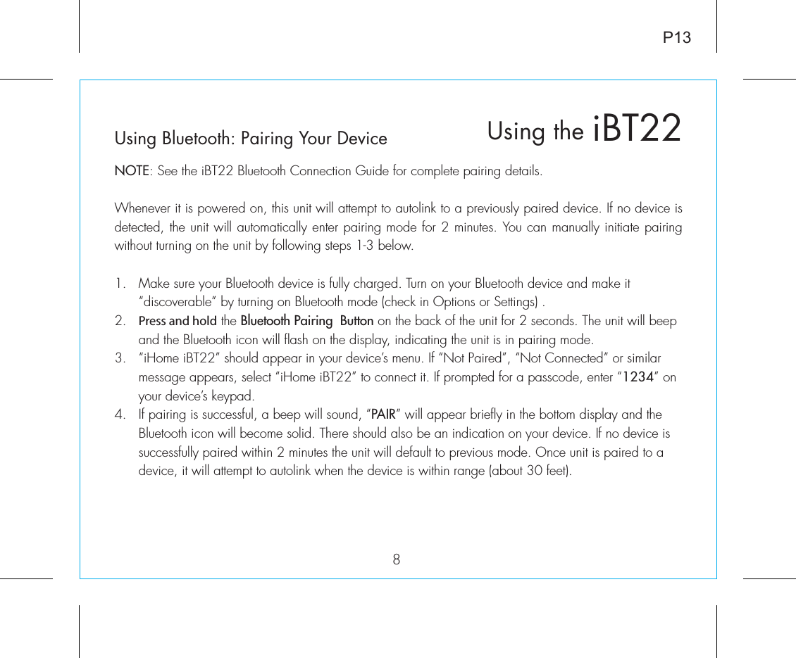 Using Bluetooth: Pairing Your DeviceNOTE: See the iBT22 Bluetooth Connection Guide for complete pairing details.Whenever it is powered on, this unit will attempt to autolink to a previously paired device. If no device is detected, the unit will automatically enter pairing mode for 2 minutes. You can manually initiate pairing without turning on the unit by following steps 1-3 below. 1.  Make sure your Bluetooth device is fully charged. Turn on your Bluetooth device and make it   “discoverable” by turning on Bluetooth mode (check in Options or Settings) .2.  Press and hold the Bluetooth Pairing  Button on the back of the unit for 2 seconds. The unit will beep    and the Bluetooth icon will flash on the display, indicating the unit is in pairing mode.3.  “iHome iBT22” should appear in your device’s menu. If “Not Paired”, “Not Connected” or similar      message appears, select “iHome iBT22” to connect it. If prompted for a passcode, enter “1234” on    your device’s keypad.4.  If pairing is successful, a beep will sound, “PAIR” will appear briefly in the bottom display and the   Bluetooth icon will become solid. There should also be an indication on your device. If no device is    successfully paired within 2 minutes the unit will default to previous mode. Once unit is paired to a   device, it will attempt to autolink when the  device is within range (about 30 feet).  iBT22Using the8P13