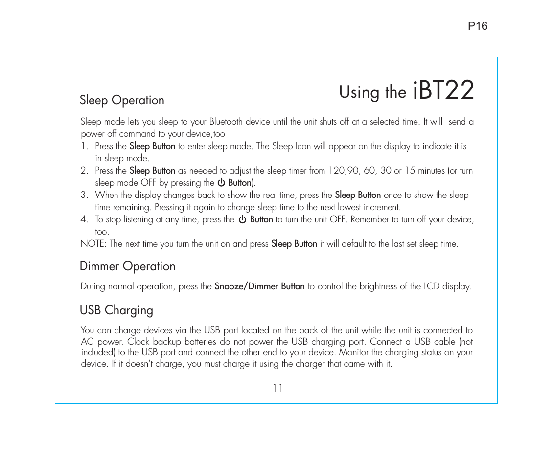 iBT22Using theP16Sleep OperationSleep mode lets you sleep to your Bluetooth device until the unit shuts off at a selected time. It will  send a power off command to your device,too1.  Press the Sleep Button to enter sleep mode. The Sleep Icon will appear on the display to indicate it is    in sleep mode.2.  Press the Sleep Button as needed to adjust the sleep timer from 120,90, 60, 30 or 15 minutes (or turn    sleep mode OFF by pressing the     Button).3.  When the display changes back to show the real time, press the Sleep Button once to show the sleep    time remaining. Pressing it again to change sleep time to the next lowest increment.4.  To stop listening at any time, press the      Button to turn the unit OFF. Remember to turn off your device,   too.NOTE: The next time you turn the unit on and press Sleep Button it will default to the last set sleep time.Dimmer OperationDuring normal operation, press the Snooze/Dimmer Button to control the brightness of the LCD display.USB ChargingYou can charge devices via the USB port located on the back of the unit while the unit is connected to AC power. Clock backup batteries do not power the USB charging port. Connect a USB cable (not included) to the USB port and connect the other end to your device. Monitor the charging status on your device. If it doesn’t charge, you must charge it using the charger that came with it.11