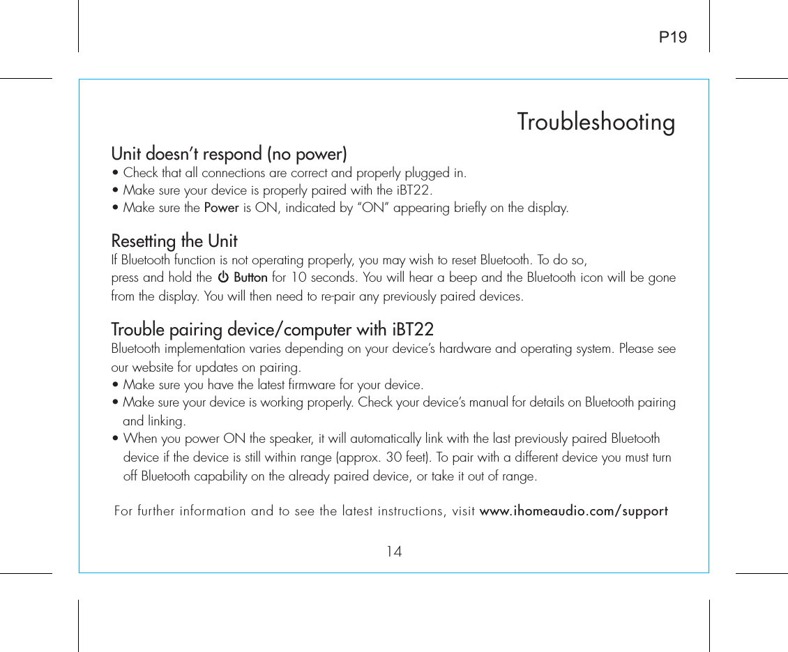 Unit doesn’t respond (no power) • Check that all connections are correct and properly plugged in. • Make sure your device is properly paired with the iBT22.• Make sure the Power is ON, indicated by “ON” appearing briefly on the display.Resetting the UnitIf Bluetooth function is not operating properly, you may wish to reset Bluetooth. To do so, press and hold the     Button for 10 seconds. You will hear a beep and the Bluetooth icon will be gone from the display. You will then need to re-pair any previously paired devices.Trouble pairing device/computer with iBT22Bluetooth implementation varies depending on your device’s hardware and operating system. Please see our website for updates on pairing. • Make sure you have the latest firmware for your device. • Make sure your device is working properly. Check your device’s manual for details on Bluetooth pairing and linking. • When you power ON the speaker, it will automatically link with the last previously paired Bluetooth       device if the device is still within range (approx. 30 feet). To pair with a different device you must turn     off Bluetooth capability on the already paired device, or take it out of range.14TroubleshootingP19For further information and to see the latest instructions, visit www.ihomeaudio.com/support