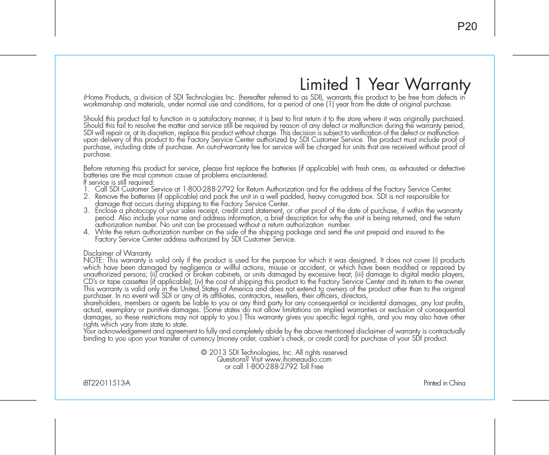 Limited 1 Year WarrantyiHome Products, a division of SDI Technologies Inc. (hereafter referred to as SDI), warrants this product to be free from defects in workmanship and materials, under normal use and conditions, for a period of one (1) year from the date of original purchase.Should this product fail to function in a satisfactory manner, it is best to first return it to the store where it was originally purchased. Should this fail to resolve the matter and service still be required by reason of any defect or malfunction during the warranty period, SDI will repair or, at its discretion, replace this product without charge. This decision is subject to verification of the defect or malfunction upon delivery of this product to the Factory Service Center authorized by SDI Customer Service. The product must include proof of purchase, including date of purchase. An out-of-warranty fee for service will be charged for units that are received without proof of purchase.Before returning this product for service, please first replace the batteries (if applicable) with fresh ones, as exhausted or defective batteries are the most common cause of problems encountered.If service is still required:1.  Call SDI Customer Service at 1-800-288-2792 for Return Authorization and for the address of the Factory Service Center. 2.  Remove the batteries (if applicable) and pack the unit in a well padded, heavy corrugated box. SDI is not responsible for   damage that occurs during shipping to the Factory Service Center.3.  Enclose a photocopy of your sales receipt, credit card statement, or other proof of the date of purchase, if within the warranty    period. Also include your name and address information, a brief description for why the unit is being returned, and the return    authorization number. No unit can be processed without a return authorization  number.4.  Write the return authorization number on the side of the shipping package and send the unit prepaid and insured to the   Factory Service Center address authorized by SDI Customer Service.Disclaimer of WarrantyNOTE: This warranty is valid only if the product is used for the purpose for which it was designed. It does not cover (i) products which have been damaged by negligence or willful actions, misuse or accident, or which have been modified or repaired by unauthorized persons; (ii) cracked or broken cabinets, or units damaged by excessive heat; (iii) damage to digital media players, CD’s or tape cassettes (if applicable); (iv) the cost of shipping this product to the Factory Service Center and its return to the owner.This warranty is valid only in the United States of America and does not extend to owners of the product other than to the original purchaser. In no event will SDI or any of its affiliates, contractors, resellers, their officers, directors, shareholders, members or agents be liable to you or any third party for any consequential or incidental damages, any lost profits, actual, exemplary or punitive damages. (Some states do not allow limitations on implied warranties or exclusion of consequential damages, so these restrictions may not apply to you.) This warranty gives you specific legal rights, and you may also have other rights which vary from state to state.Your acknowledgement and agreement to fully and completely abide by the above mentioned disclaimer of warranty is contractually binding to you upon your transfer of currency (money order, cashier&apos;s check, or credit card) for purchase of your SDI product.© 2013 SDI Technologies, Inc. All rights reservedQuestions? Visit www.ihomeaudio.comor call 1-800-288-2792 Toll FreeiBT22-011513-A                                                Printed in ChinaP20