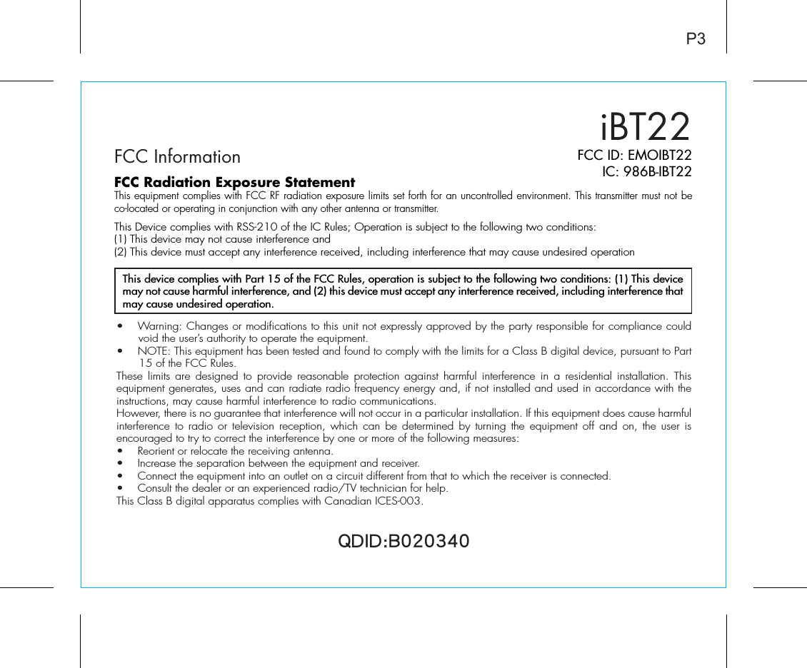 iBT22FCC InformationP3FCC ID: EMOIBT22IC: 986B-IBT22QDID:B020340•  Warning: Changes or modifications to this unit not expressly approved by the party responsible for compliance could void the user’s authority to operate the equipment.•  NOTE: This equipment has been tested and found to comply with the limits for a Class B digital device, pursuant to Part 15 of the FCC Rules.These limits are designed to provide reasonable protection against harmful interference in a residential installation. This equipment generates, uses and can radiate radio frequency energy and, if not installed and used in accordance with the instructions, may cause harmful interference to radio communications.However, there is no guarantee that interference will not occur in a particular installation. If this equipment does cause harmful interference to radio or television reception, which can be determined by turning the equipment off and on, the user is encouraged to try to correct the interference by one or more of the following measures:•  Reorient or relocate the receiving antenna.•   Increase the separation between the equipment and receiver.•  Connect the equipment into an outlet on a circuit different from that to which the receiver is connected.•  Consult the dealer or an experienced radio/TV technician for help.This Class B digital apparatus complies with Canadian ICES-003.This device complies with Part 15 of the FCC Rules, operation is subject to the following two conditions: (1) This device may not cause harmful interference, and (2) this device must accept any interference received, including interference that may cause undesired operation.FCC Radiation Exposure StatementThis equipment complies with FCC RF radiation exposure limits set forth for an uncontrolled environment. This transmitter must not be co-located or operating in conjunction with any other antenna or transmitter.This Device complies with RSS-210 of the IC Rules; Operation is subject to the following two conditions:(1) This device may not cause interference and(2) This device must accept any interference received, including interference that may cause undesired operation