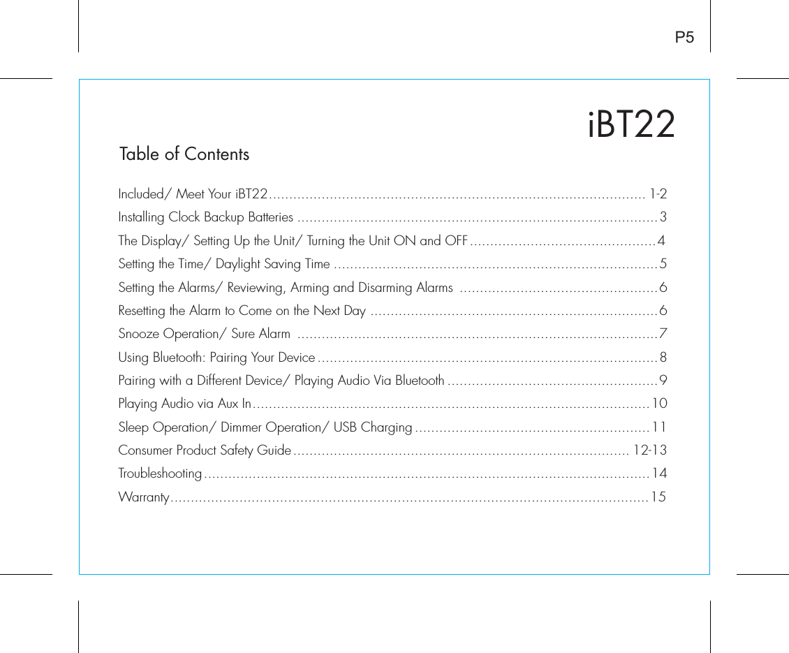 iBT22Table of ContentsIncluded/ Meet Your iBT22............................................................................................. 1-2Installing Clock Backup Batteries .........................................................................................3The Display/ Setting Up the Unit/ Turning the Unit ON and OFF..............................................4Setting the Time/ Daylight Saving Time ................................................................................5Setting the Alarms/ Reviewing, Arming and Disarming Alarms  .................................................6Resetting the Alarm to Come on the Next Day .......................................................................6Snooze Operation/ Sure Alarm  .........................................................................................7Using Bluetooth: Pairing Your Device....................................................................................8Pairing with a Different Device/ Playing Audio Via Bluetooth ....................................................9Playing Audio via Aux In..................................................................................................10Sleep Operation/ Dimmer Operation/ USB Charging ..........................................................11Consumer Product Safety Guide................................................................................... 12-13Troubleshooting..............................................................................................................14Warranty......................................................................................................................15P5