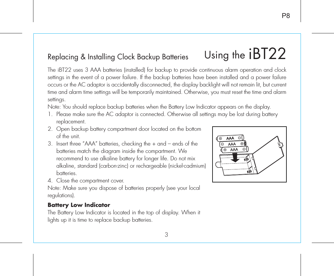 iBT22Using the3P8Replacing &amp; Installing Clock Backup BatteriesThe iBT22 uses 3 AAA batteries (installed) for backup to provide continuous alarm operation and clock settings in the event of a power failure. If the backup batteries have been installed and a power failure occurs or the AC adaptor is accidentally disconnected, the display backlight will not remain lit, but current time and alarm time settings will be temporarily maintained. Otherwise, you must reset the time and alarm settings.Note: You should replace backup batteries when the Battery Low Indicator appears on the display.1.  Please make sure the AC adaptor is connected. Otherwise all settings may be lost during battery    replacement.2.  Open backup battery compartment door located on the bottom    of the unit.3.  Insert three “AAA” batteries, checking the + and – ends of the    batteries match the diagram inside the compartment. We      recommend to use alkaline battery for longer life. Do not mix    alkaline, standard (carbon-zinc) or rechargeable (nickel-cadmium)   batteries.4.  Close the compartment cover.Note: Make sure you dispose of batteries properly (see your local regulations).Battery Low IndicatorThe Battery Low Indicator is located in the top of display. When it lights up it is time to replace backup batteries.