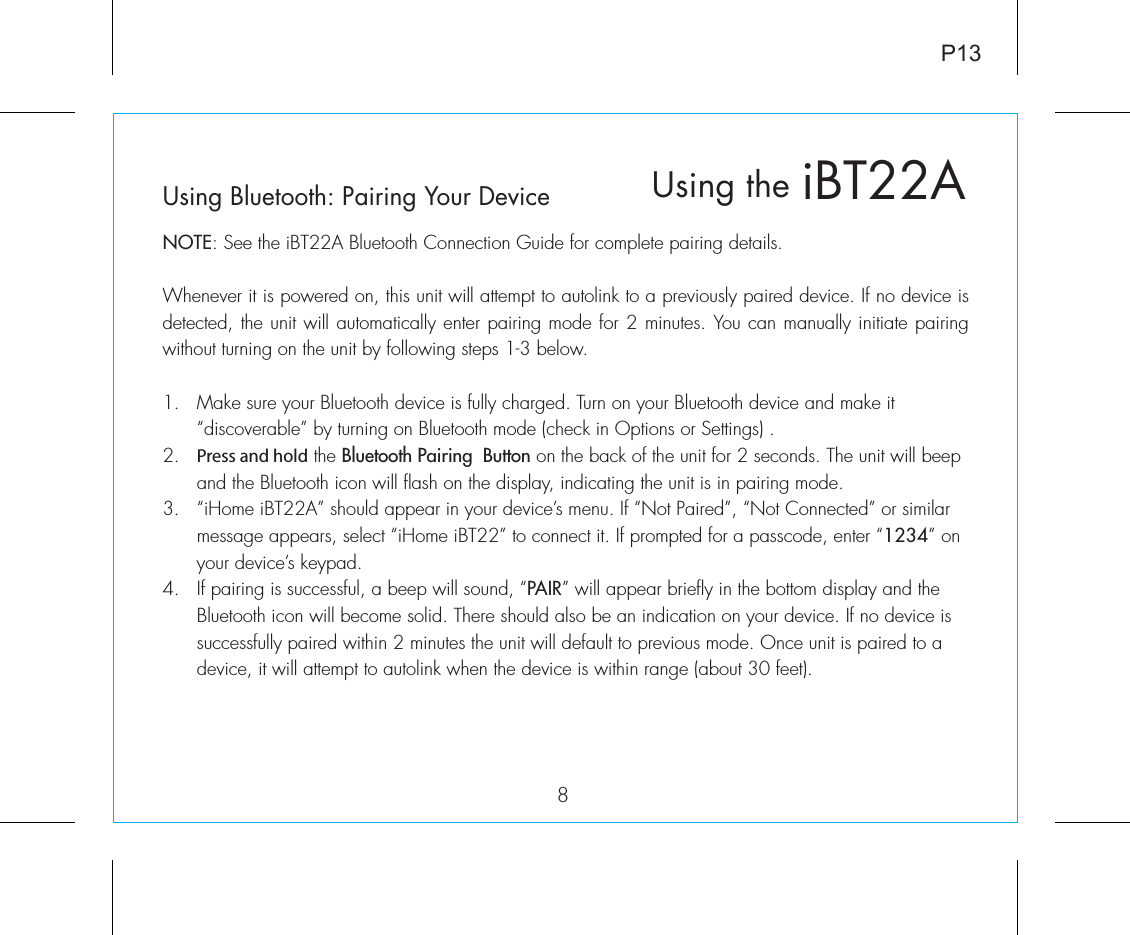 Using Bluetooth: Pairing Your DeviceNOTE: See the iBT22A Bluetooth Connection Guide for complete pairing details.Whenever it is powered on, this unit will attempt to autolink to a previously paired device. If no device is detected, the unit will automatically enter pairing mode for 2 minutes. You can manually initiate pairing without turning on the unit by following steps 1-3 below. 1.  Make sure your Bluetooth device is fully charged. Turn on your Bluetooth device and make it   “discoverable” by turning on Bluetooth mode (check in Options or Settings) .2.  Press and hold the Bluetooth Pairing  Button on the back of the unit for 2 seconds. The unit will beep    and the Bluetooth icon will flash on the display, indicating the unit is in pairing mode.3.  “iHome iBT22A” should appear in your device’s menu. If “Not Paired”, “Not Connected” or similar    message appears, select “iHome iBT22” to connect it. If prompted for a passcode, enter “1234” on    your device’s keypad.4.  If pairing is successful, a beep will sound, “PAIR” will appear briefly in the bottom display and the   Bluetooth icon will become solid. There should also be an indication on your device. If no device is    successfully paired within 2 minutes the unit will default to previous mode. Once unit is paired to a   device, it will attempt to autolink when the  device is within range (about 30 feet).  iBT22AUsing the8P13