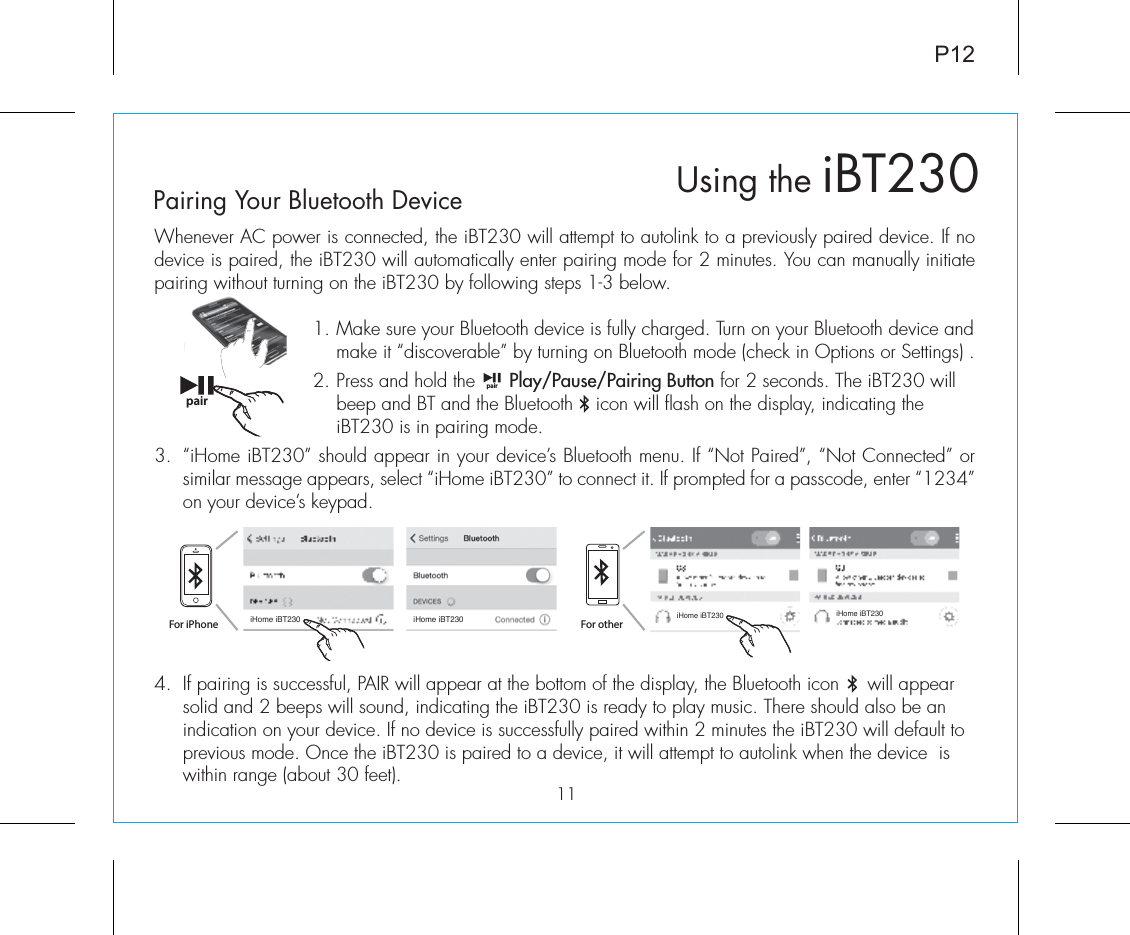 4.  If pairing is successful, PAIR will appear at the bottom of the display, the Bluetooth icon     will appear solid and 2 beeps will sound, indicating the iBT230 is ready to play music. There should also be an indication on your device. If no device is successfully paired within 2 minutes the iBT230 will default to previous mode. Once the iBT230 is paired to a device, it will attempt to autolink when the device  is within range (about 30 feet). P12Whenever AC power is connected, the iBT230 will attempt to autolink to a previously paired device. If no device is paired, the iBT230 will automatically enter pairing mode for 2 minutes. You can manually initiate pairing without turning on the iBT230 by following steps 1-3 below. 1.  Make sure your Bluetooth device is fully charged. Turn on your Bluetooth device and make it “discoverable” by turning on Bluetooth mode (check in Options or Settings) .2.  Press and hold the      Play/Pause/Pairing Button for 2 seconds. The iBT230 will beep and BT and the Bluetooth    icon will flash on the display, indicating the iBT230 is in pairing mode. 3.  “iHome iBT230” should appear in your device’s Bluetooth menu. If “Not Paired”, “Not Connected” or similar message appears, select “iHome iBT230” to connect it. If prompted for a passcode, enter “1234” on your device’s keypad.Using the iBT23011Pairing Your Bluetooth Device pairpairFor iPhoneiHome iBT230 iHome iBT230iHome iBT230 iHome iBT230For other