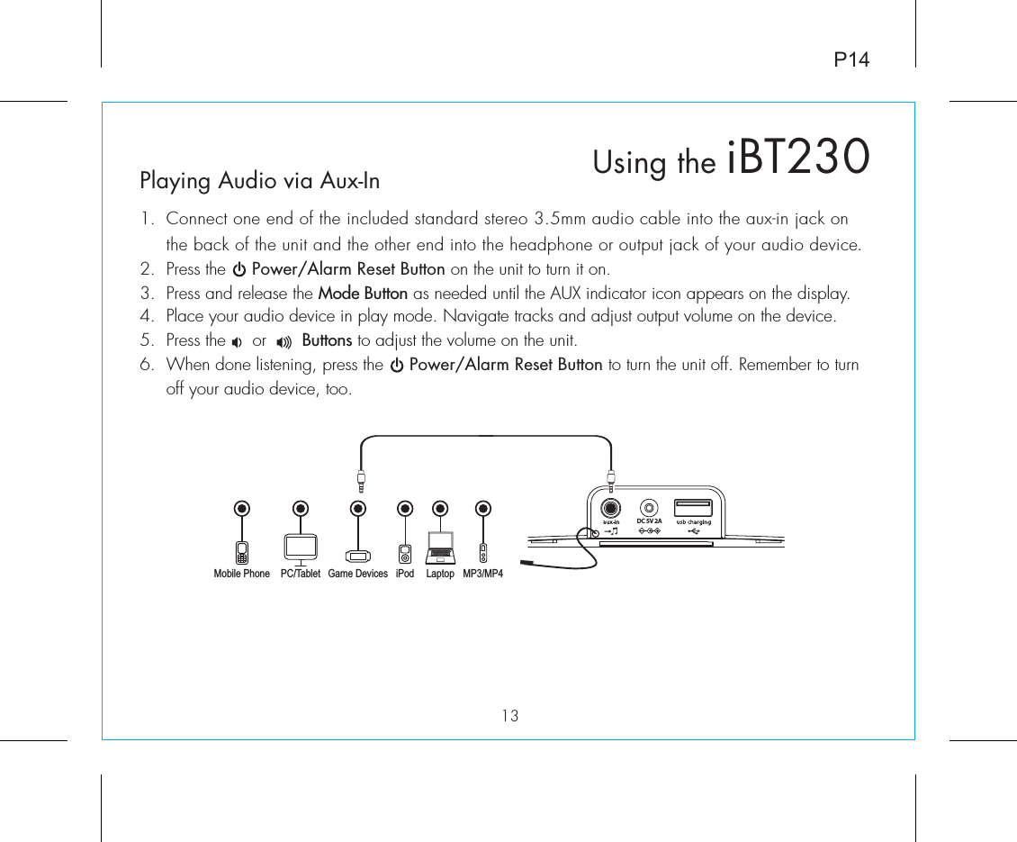P1413Playing Audio via Aux-In1.  Connect one end of the included standard stereo 3.5mm audio cable into the aux-in jack on the back of the unit and the other end into the headphone or output jack of your audio device.  2.  Press the     Power/Alarm Reset Button on the unit to turn it on.3.  Press and release the Mode Button as needed until the AUX indicator icon appears on the display.4.  Place your audio device in play mode. Navigate tracks and adjust output volume on the device.5.  Press the     or       Buttons to adjust the volume on the unit.6.  When done listening, press the     Power/Alarm Reset Button to turn the unit off. Remember to turn off your audio device, too.DC 5V 2AMobile Phone Game Devices iPod LaptopPC/Tablet MP3/MP4Using the iBT230