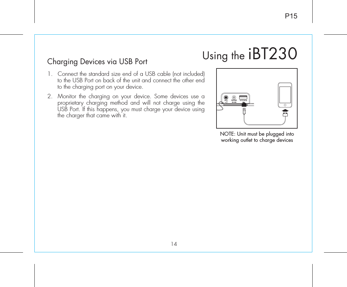 P1514Charging Devices via USB Port1.  Connect the standard size end of a USB cable (not included) to the USB Port on back of the unit and connect the other end to the charging port on your device.2.  Monitor the charging on your device. Some devices use a proprietary charging method and will not charge using the USB Port. If this happens, you must charge your device using the charger that came with it. Using the iBT230NOTE: Unit must be plugged into working outlet to charge devices DC 5V 2A