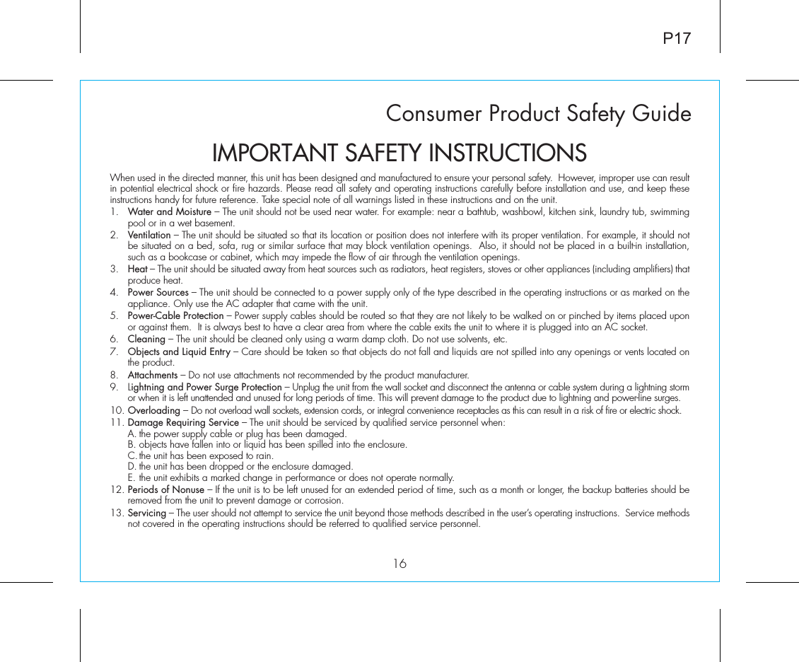 Consumer Product Safety Guide16When used in the directed manner, this unit has been designed and manufactured to ensure your personal safety.  However, improper use can result in potential electrical shock or fire hazards. Please read all safety and operating instructions carefully before installation and use, and keep these instructions handy for future reference. Take special note of all warnings listed in these instructions and on the unit. 1.   Water and Moisture – The unit should not be used near water. For example: near a bathtub, washbowl, kitchen sink, laundry tub, swimming pool or in a wet basement. 2.   Ventilation – The unit should be situated so that its location or position does not interfere with its proper ventilation. For example, it should not be situated on a bed, sofa, rug or similar surface that may block ventilation openings.  Also, it should not be placed in a built-in installation, such as a bookcase or cabinet, which may impede the flow of air through the ventilation openings.3.   Heat – The unit should be situated away from heat sources such as radiators, heat registers, stoves or other appliances (including amplifiers) that produce heat.4.   Power Sources – The unit should be connected to a power supply only of the type described in the operating instructions or as marked on the appliance. Only use the AC adapter that came with the unit.5.   Power-Cable Protection – Power supply cables should be routed so that they are not likely to be walked on or pinched by items placed upon or against them.  It is always best to have a clear area from where the cable exits the unit to where it is plugged into an AC socket.6.   Cleaning – The unit should be cleaned only using a warm damp cloth. Do not use solvents, etc.  7.   Objects and Liquid Entry – Care should be taken so that objects do not fall and liquids are not spilled into any openings or vents located on the product.8.   Attachments – Do not use attachments not recommended by the product manufacturer.9.   Lightning and Power Surge Protection – Unplug the unit from the wall socket and disconnect the antenna or cable system during a lightning storm or when it is left unattended and unused for long periods of time. This will prevent damage to the product due to lightning and power-line surges.10. Overloading – Do not overload wall sockets, extension cords, or integral convenience receptacles as this can result in a risk of fire or electric shock.11. Damage Requiring Service – The unit should be serviced by qualified service personnel when:  A. the power supply cable or plug has been damaged.  B. objects have fallen into or liquid has been spilled into the enclosure.  C. the unit has been exposed to rain.  D. the unit has been dropped or the enclosure damaged.  E. the unit exhibits a marked change in performance or does not operate normally.12. Periods of Nonuse – If the unit is to be left unused for an extended period of time, such as a month or longer, the backup batteries should be removed from the unit to prevent damage or corrosion.13. Servicing – The user should not attempt to service the unit beyond those methods described in the user’s operating instructions.  Service methods not covered in the operating instructions should be referred to qualified service personnel.P17IMPORTANT SAFETY INSTRUCTIONS