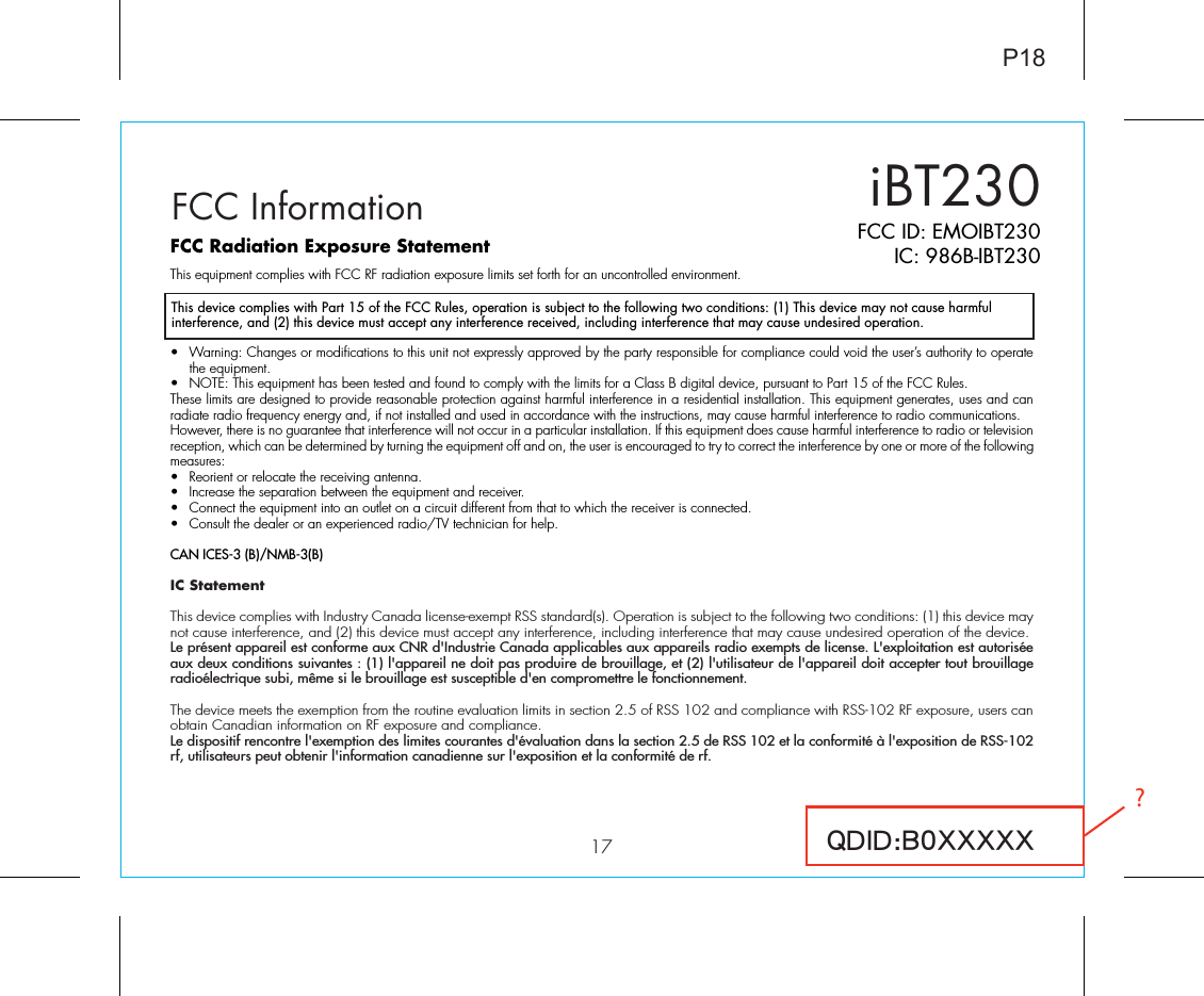 iBT23017FCC ID: EMOIBT230IC: 986B-IBT230QDID:B0XXXXXFCC InformationThis device complies with Part 15 of the FCC Rules, operation is subject to the following two conditions: (1) This device may not cause harmful interference, and (2) this device must accept any interference received, including interference that may cause undesired operation.FCC Radiation Exposure StatementThis equipment complies with FCC RF radiation exposure limits set forth for an uncontrolled environment. •  Warning: Changes or modifications to this unit not expressly approved by the party responsible for compliance could void the user’s authority to operate the equipment.•  NOTE: This equipment has been tested and found to comply with the limits for a Class B digital device, pursuant to Part 15 of the FCC Rules.These limits are designed to provide reasonable protection against harmful interference in a residential installation. This equipment generates, uses and can radiate radio frequency energy and, if not installed and used in accordance with the instructions, may cause harmful interference to radio communications.However, there is no guarantee that interference will not occur in a particular installation. If this equipment does cause harmful interference to radio or television reception, which can be determined by turning the equipment off and on, the user is encouraged to try to correct the interference by one or more of the following measures:•  Reorient or relocate the receiving antenna.•  Increase the separation between the equipment and receiver.•  Connect the equipment into an outlet on a circuit different from that to which the receiver is connected.•  Consult the dealer or an experienced radio/TV technician for help.CAN ICES-3 (B)/NMB-3(B)IC Statement This device complies with Industry Canada license-exempt RSS standard(s). Operation is subject to the following two conditions: (1) this device may not cause interference, and (2) this device must accept any interference, including interference that may cause undesired operation of the device. Le présent appareil est conforme aux CNR d&apos;Industrie Canada applicables aux appareils radio exempts de license. L&apos;exploitation est autorisée aux deux conditions suivantes : (1) l&apos;appareil ne doit pas produire de brouillage, et (2) l&apos;utilisateur de l&apos;appareil doit accepter tout brouillage radioélectrique subi, même si le brouillage est susceptible d&apos;en compromettre le fonctionnement.The device meets the exemption from the routine evaluation limits in section 2.5 of RSS 102 and compliance with RSS-102 RF exposure, users can obtain Canadian information on RF exposure and compliance. Le dispositif rencontre l&apos;exemption des limites courantes d&apos;évaluation dans la section 2.5 de RSS 102 et la conformité à l&apos;exposition de RSS-102 rf, utilisateurs peut obtenir l&apos;information canadienne sur l&apos;exposition et la conformité de rf.P18?