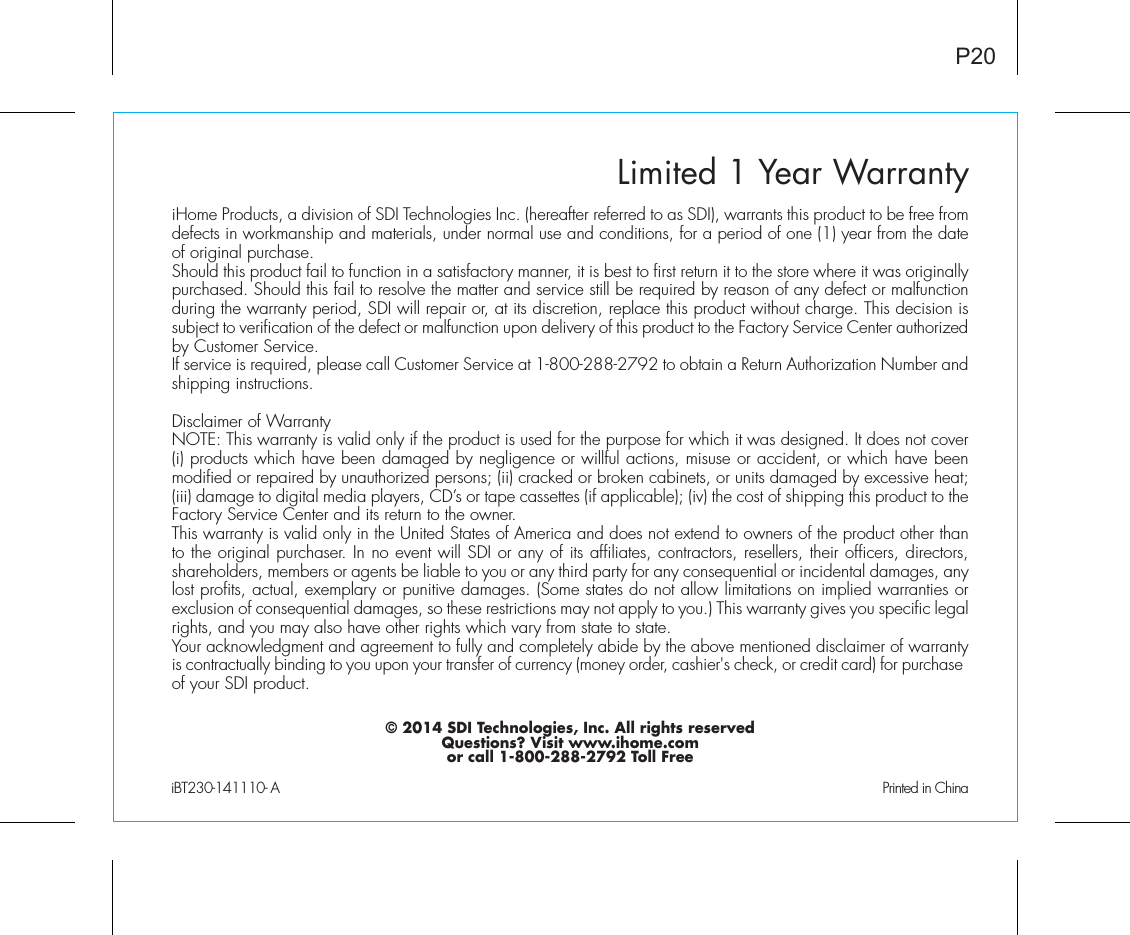 Limited 1 Year WarrantyiHome Products, a division of SDI Technologies Inc. (hereafter referred to as SDI), warrants this product to be free from defects in workmanship and materials, under normal use and conditions, for a period of one (1) year from the date of original purchase.Should this product fail to function in a satisfactory manner, it is best to first return it to the store where it was originally purchased. Should this fail to resolve the matter and service still be required by reason of any defect or malfunction during the warranty period, SDI will repair or, at its discretion, replace this product without charge. This decision is subject to verification of the defect or malfunction upon delivery of this product to the Factory Service Center authorized by Customer Service.If service is required, please call Customer Service at 1-800-288-2792 to obtain a Return Authorization Number and shipping instructions. Disclaimer of WarrantyNOTE: This warranty is valid only if the product is used for the purpose for which it was designed. It does not cover (i) products which have been damaged by negligence or willful actions, misuse or accident, or which have been modified or repaired by unauthorized persons; (ii) cracked or broken cabinets, or units damaged by excessive heat; (iii) damage to digital media players, CD’s or tape cassettes (if applicable); (iv) the cost of shipping this product to the Factory Service Center and its return to the owner.This warranty is valid only in the United States of America and does not extend to owners of the product other than to the original purchaser. In no event will SDI or any of its affiliates, contractors, resellers, their officers, directors, shareholders, members or agents be liable to you or any third party for any consequential or incidental damages, any lost profits, actual, exemplary or punitive damages. (Some states do not allow limitations on implied warranties or exclusion of consequential damages, so these restrictions may not apply to you.) This warranty gives you specific legal rights, and you may also have other rights which vary from state to state.Your acknowledgment and agreement to fully and completely abide by the above mentioned disclaimer of warranty is contractually binding to you upon your transfer of currency (money order, cashier&apos;s check, or credit card) for purchase of your SDI product.© 2014 SDI Technologies, Inc. All rights reservedQuestions? Visit www.ihome.comor call 1-800-288-2792 Toll FreeiBT230-141110- A                                                Printed in ChinaP20