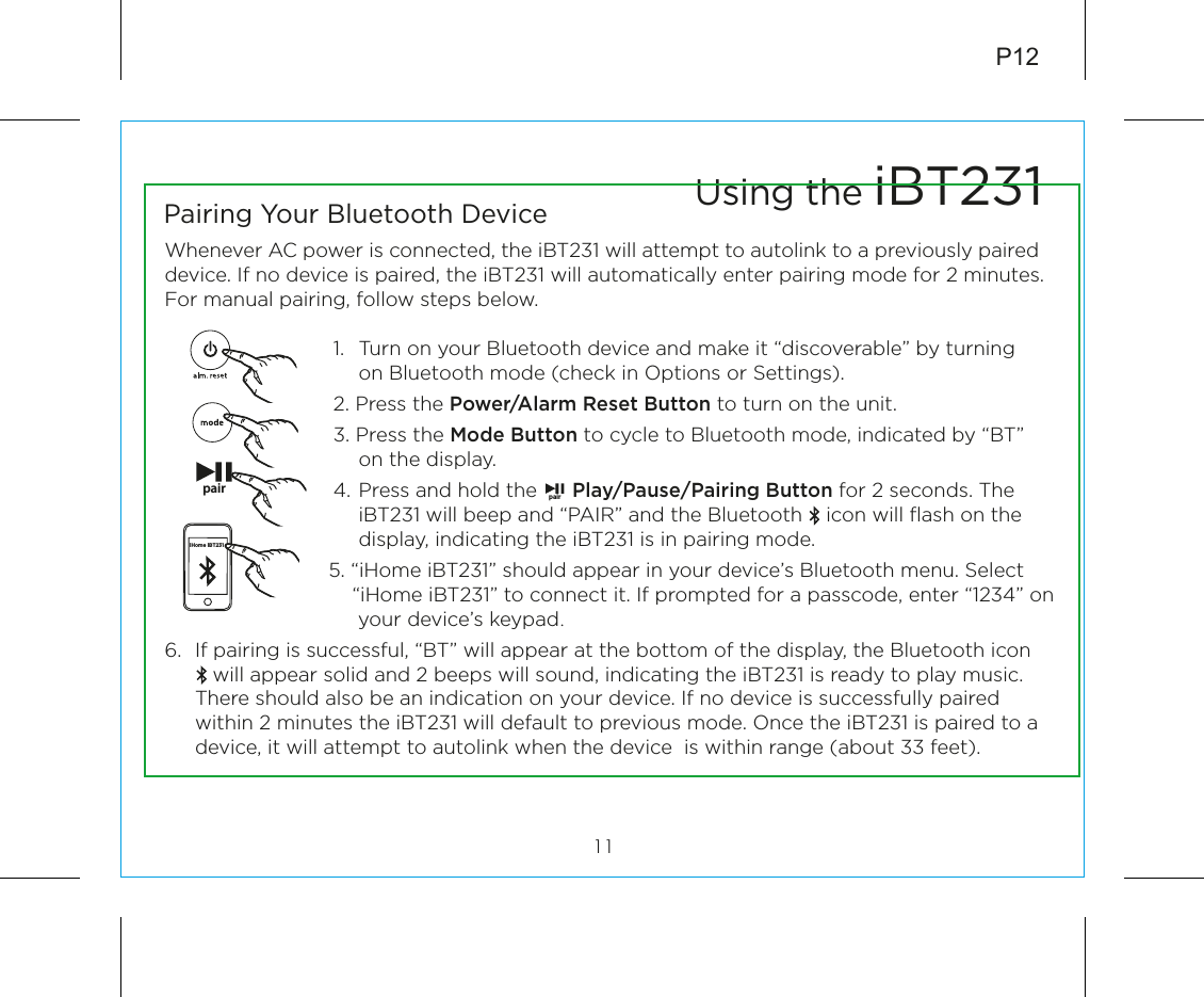 6.  If pairing is successful, “BT” will appear at the bottom of the display, the Bluetooth icon           will appear solid and 2 beeps will sound, indicating the iBT231 is ready to play music. There should also be an indication on your device. If no device is successfully paired within 2 minutes the iBT231 will default to previous mode. Once the iBT231 is paired to a device, it will attempt to autolink when the device  is within range (about 33 feet). P12Whenever AC power is connected, the iBT231 will attempt to autolink to a previously paired device. If no device is paired, the iBT231 will automatically enter pairing mode for 2 minutes.  For manual pairing, follow steps below.1.  Turn on your Bluetooth device and make it “discoverable” by turning on Bluetooth mode (check in Options or Settings).2. Press the Power/Alarm Reset Button to turn on the unit.3. Press the Mode Button to cycle to Bluetooth mode, indicated by “BT” on the display.4.  Press and hold the      Play/Pause/Pairing Button for 2 seconds. The iBT231 will beep and “PAIR” and the Bluetooth    icon will ﬂash on the display, indicating the iBT231 is in pairing mode.         5. “iHome iBT231” should appear in your device’s Bluetooth menu. Select            “iHome iBT231” to connect it. If prompted for a passcode, enter “1234” on                       your device’s keypad.Using the iBT23111Pairing Your Bluetooth Device pair pairiHome iBT231
