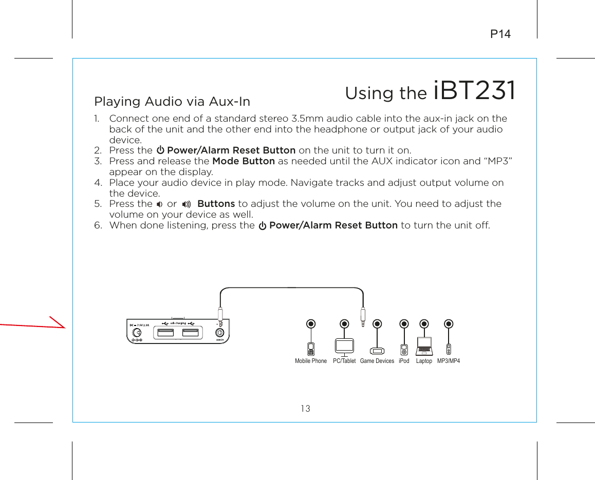P1413Playing Audio via Aux-In1.  Connect one end of a standard stereo 3.5mm audio cable into the aux-in jack on the back of the unit and the other end into the headphone or output jack of your audio device.  2.  Press the     Power/Alarm Reset Button on the unit to turn it on.3.  Press and release the Mode Button as needed until the AUX indicator icon and “MP3” appear on the display.4.  Place your audio device in play mode. Navigate tracks and adjust output volume on the device.5.  Press the     or       Buttons to adjust the volume on the unit. You need to adjust the volume on your device as well.6.  When done listening, press the     Power/Alarm Reset Button to turn the unit o.Mobile Phone Game Devices iPod LaptopPC/Tablet MP3/MP4Using the iBT231