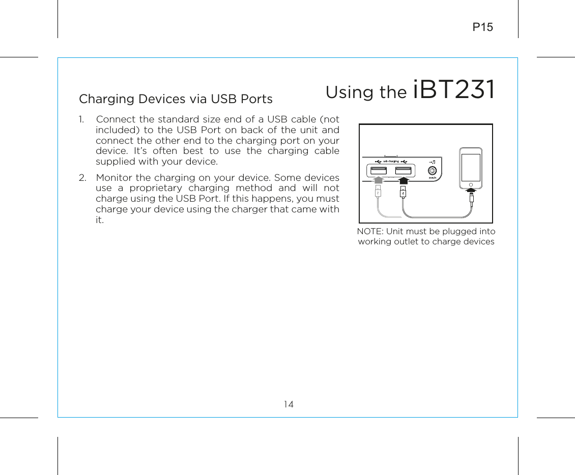 P1514Charging Devices via USB Ports1.  Connect the standard size end of a USB cable (not included) to the USB Port on back of the unit and connect the other end to the charging port on your device. It’s often best to use the charging cable supplied with your device.2.  Monitor the charging on your device. Some devices use a proprietary charging method and will not charge using the USB Port. If this happens, you must charge your device using the charger that came with it. Using the iBT231NOTE: Unit must be plugged into working outlet to charge devices 