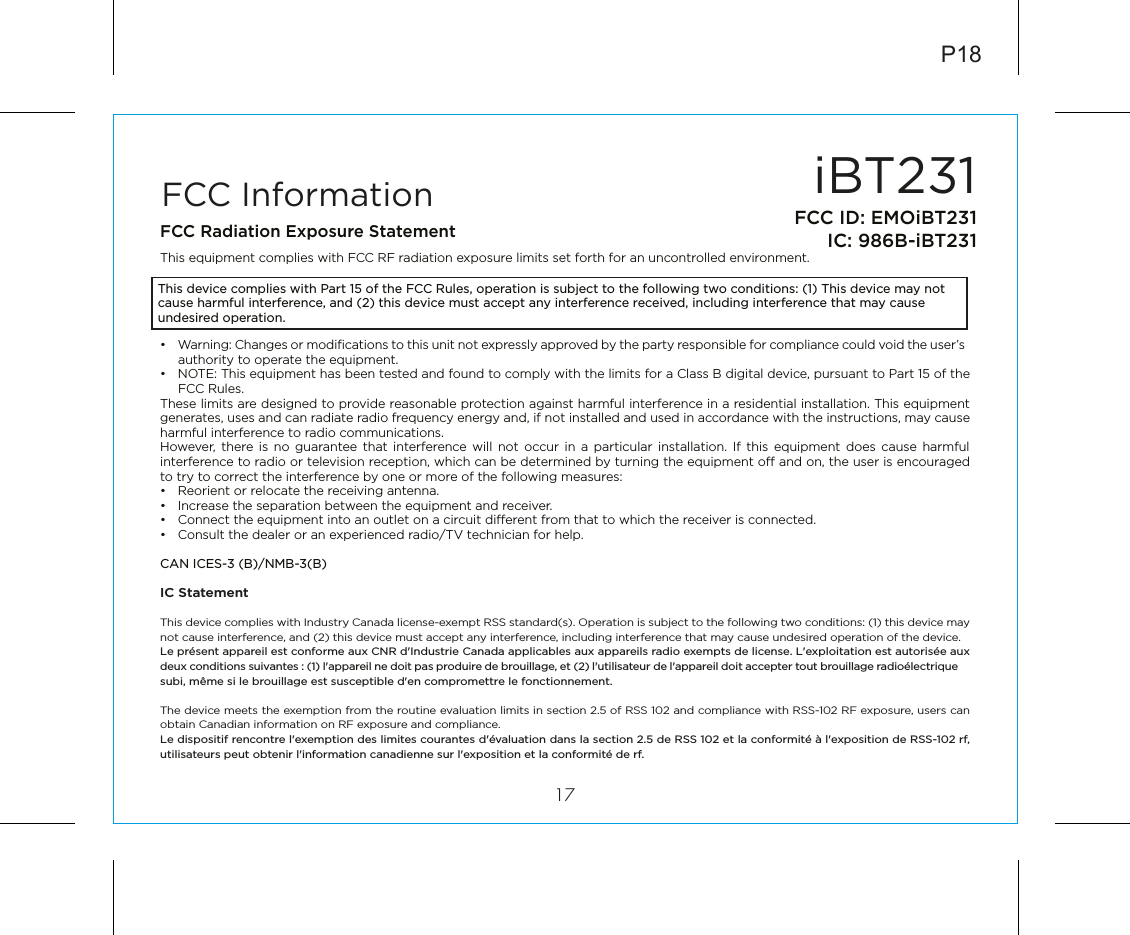 iBT23117FCC ID: EMOiBT231IC: 986B-iBT231FCC InformationThis device complies with Part 15 of the FCC Rules, operation is subject to the following two conditions: (1) This device may not cause harmful interference, and (2) this device must accept any interference received, including interference that may cause undesired operation.FCC Radiation Exposure StatementThis equipment complies with FCC RF radiation exposure limits set forth for an uncontrolled environment. •  Warning: Changes or modiﬁcations to this unit not expressly approved by the party responsible for compliance could void the user’s authority to operate the equipment.•  NOTE: This equipment has been tested and found to comply with the limits for a Class B digital device, pursuant to Part 15 of the FCC Rules.These limits are designed to provide reasonable protection against harmful interference in a residential installation. This equipment generates, uses and can radiate radio frequency energy and, if not installed and used in accordance with the instructions, may cause harmful interference to radio communications.However, there is no guarantee that interference will not occur in a particular installation. If this equipment does cause harmful interference to radio or television reception, which can be determined by turning the equipment o and on, the user is encouraged to try to correct the interference by one or more of the following measures:•  Reorient or relocate the receiving antenna.•  Increase the separation between the equipment and receiver.•  Connect the equipment into an outlet on a circuit dierent from that to which the receiver is connected.•  Consult the dealer or an experienced radio/TV technician for help.CAN ICES-3 (B)/NMB-3(B)IC Statement This device complies with Industry Canada license-exempt RSS standard(s). Operation is subject to the following two conditions: (1) this device may not cause interference, and (2) this device must accept any interference, including interference that may cause undesired operation of the device. Le présent appareil est conforme aux CNR d&apos;Industrie Canada applicables aux appareils radio exempts de license. L&apos;exploitation est autorisée aux deux conditions suivantes : (1) l&apos;appareil ne doit pas produire de brouillage, et (2) l&apos;utilisateur de l&apos;appareil doit accepter tout brouillage radioélectrique subi, même si le brouillage est susceptible d&apos;en compromettre le fonctionnement.The device meets the exemption from the routine evaluation limits in section 2.5 of RSS 102 and compliance with RSS-102 RF exposure, users can obtain Canadian information on RF exposure and compliance. Le dispositif rencontre l&apos;exemption des limites courantes d&apos;évaluation dans la section 2.5 de RSS 102 et la conformité à l&apos;exposition de RSS-102 rf, utilisateurs peut obtenir l&apos;information canadienne sur l&apos;exposition et la conformité de rf.P18