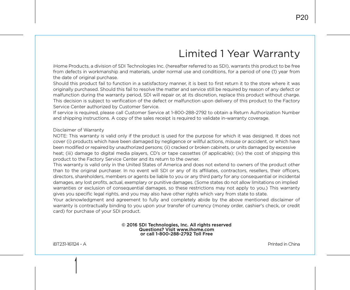 Limited 1 Year WarrantyiHome Products, a division of SDI Technologies Inc. (hereafter referred to as SDI), warrants this product to be free from defects in workmanship and materials, under normal use and conditions, for a period of one (1) year from the date of original purchase.Should this product fail to function in a satisfactory manner, it is best to ﬁrst return it to the store where it was originally purchased. Should this fail to resolve the matter and service still be required by reason of any defect or malfunction during the warranty period, SDI will repair or, at its discretion, replace this product without charge. This decision is subject to veriﬁcation of the defect or malfunction upon delivery of this product to the Factory Service Center authorized by Customer Service.If service is required, please call Customer Service at 1-800-288-2792 to obtain a Return Authorization Number and shipping instructions. A copy of the sales receipt is required to validate in-warranty coverage.Disclaimer of WarrantyNOTE: This warranty is valid only if the product is used for the purpose for which it was designed. It does not cover (i) products which have been damaged by negligence or willful actions, misuse or accident, or which have been modiﬁed or repaired by unauthorized persons; (ii) cracked or broken cabinets, or units damaged by excessive heat; (iii) damage to digital media players, CD’s or tape cassettes (if applicable); (iv) the cost of shipping this product to the Factory Service Center and its return to the owner.This warranty is valid only in the United States of America and does not extend to owners of the product other than to the original purchaser. In no event will SDI or any of its aliates, contractors, resellers, their ocers, directors, shareholders, members or agents be liable to you or any third party for any consequential or incidental damages, any lost proﬁts, actual, exemplary or punitive damages. (Some states do not allow limitations on implied warranties or exclusion of consequential damages, so these restrictions may not apply to you.) This warranty gives you speciﬁc legal rights, and you may also have other rights which vary from state to state.Your acknowledgment and agreement to fully and completely abide by the above mentioned disclaimer of warranty is contractually binding to you upon your transfer of currency (money order, cashier&apos;s check, or credit card) for purchase of your SDI product.© 2016 SDI Technologies, Inc. All rights reservedQuestions? Visit www.ihome.comor call 1-800-288-2792 Toll FreeiBT231-161124 - A                                                Printed in ChinaP20