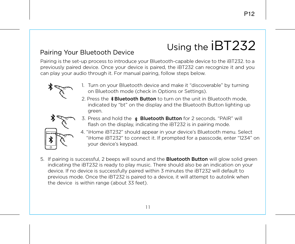 5.  If pairing is successful, 2 beeps will sound and the Bluetooth Button will glow solid green indicating the iBT232 is ready to play music. There should also be an indication on your device. If no device is successfully paired within 3 minutes the iBT232 will default to previous mode. Once the iBT232 is paired to a device, it will attempt to autolink when the device  is within range (about 33 feet). P12Pairing is the set-up process to introduce your Bluetooth-capable device to the iBT232. to a previously paired device. Once your device is paired, the iBT232 can recognize it and you can play your audio through it. For manual pairing, follow steps below.1.   Turn on your Bluetooth device and make it “discoverable” by turning on Bluetooth mode (check in Options or Settings).2. Press the    Bluetooth Button to turn on the unit in Bluetooth mode, indicated by “bt” on the display and the Bluetooth Button lighting up green.3.  Press and hold the      Bluetooth Button for 2 seconds. “PAIR” will flash on the display, indicating the iBT232 is in pairing mode.         4. “iHome iBT232” should appear in your device’s Bluetooth menu. Select            “iHome iBT232” to connect it. If prompted for a passcode, enter “1234” on                       your device’s keypad.Using the iBT23211Pairing Your Bluetooth Device iHome iBT232