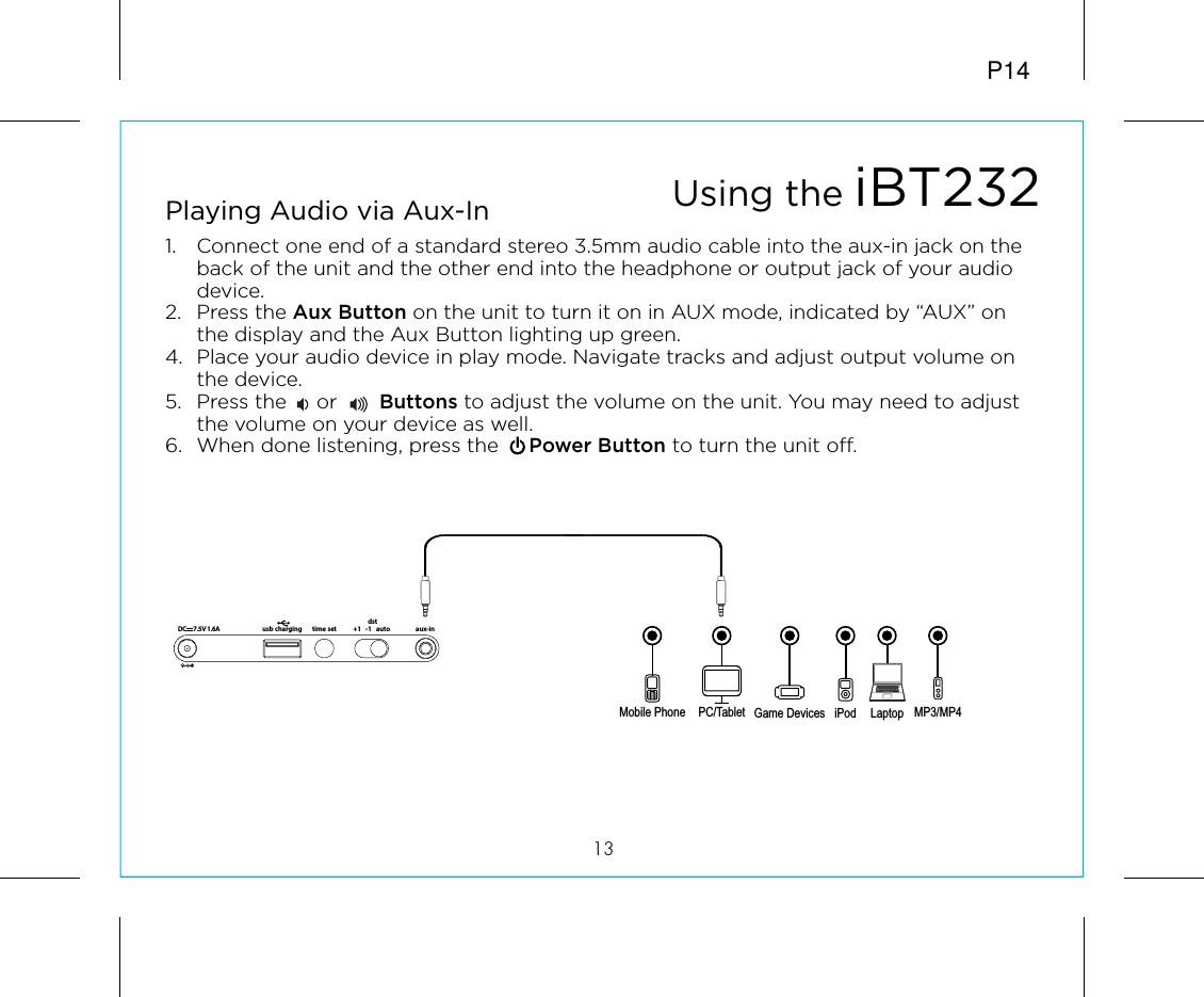 P1413Playing Audio via Aux-In1.  Connect one end of a standard stereo 3.5mm audio cable into the aux-in jack on the back of the unit and the other end into the headphone or output jack of your audio device.  2. Press the Aux Button on the unit to turn it on in AUX mode, indicated by “AUX” on the display and the Aux Button lighting up green.4.  Place your audio device in play mode. Navigate tracks and adjust output volume on the device.5.  Press the     or       Buttons to adjust the volume on the unit. You may need to adjust the volume on your device as well.6.  When done listening, press the     Power Button to turn the unit off.Mobile Phone Game Devices iPod LaptopPC/Tablet MP3/MP4Using the iBT232time setusb charging aux-indst+1   -1   auto7.5V 1.6ADC