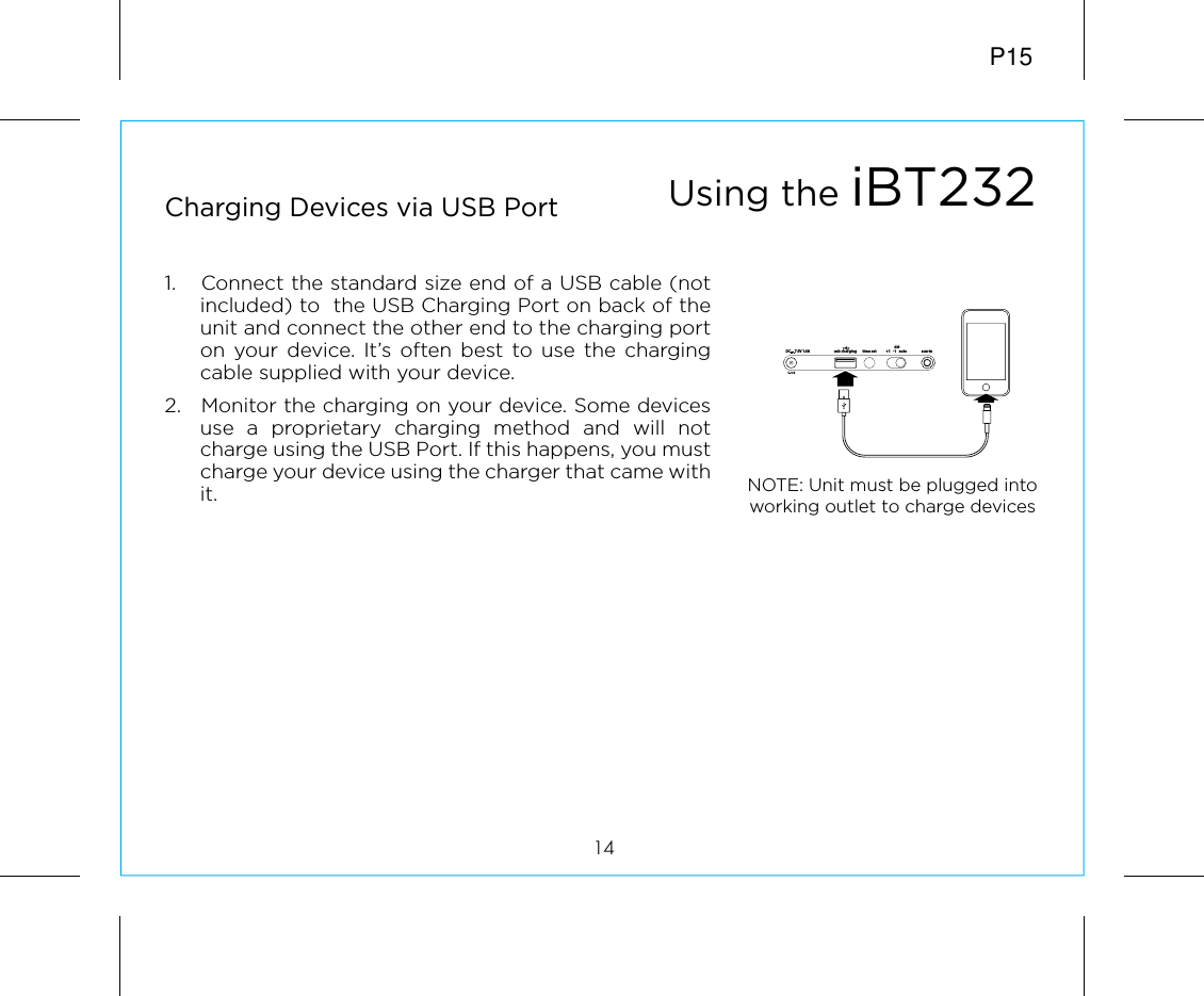 P1514Charging Devices via USB Port 1.  Connect the standard size end of a USB cable (not included) to  the USB Charging Port on back of the unit and connect the other end to the charging port on your device. It’s often best to use the charging cable supplied with your device. 2.  Monitor the charging on your device. Some devices use a proprietary charging method and will not charge using the USB Port. If this happens, you must charge your device using the charger that came with it. Using the iBT232NOTE: Unit must be plugged into working outlet to charge devices time setusb charging aux-indst+1   -1   auto7.5V 1.6ADC